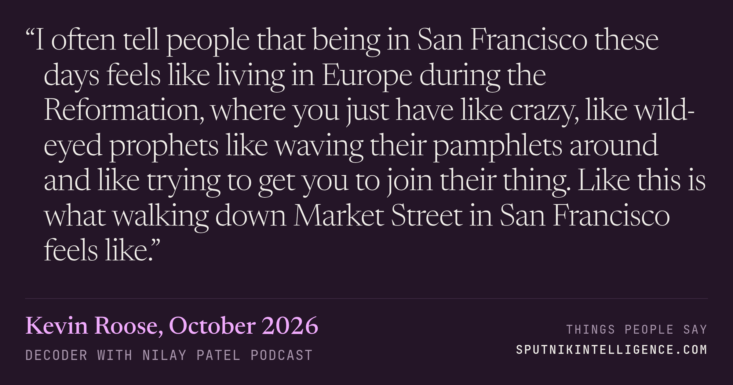 &ldquo;I often tell people that being in San Francisco these days feels like living in Europe during the Reformation, where you just have like crazy, like wild-eyed prophets like waving their pamphlets around and like trying to get you to join their thing. Like this is what walking down Market Street in San Francisco feels like.&rdquo; — Kevin Roose, Decoder with Nilay Patel