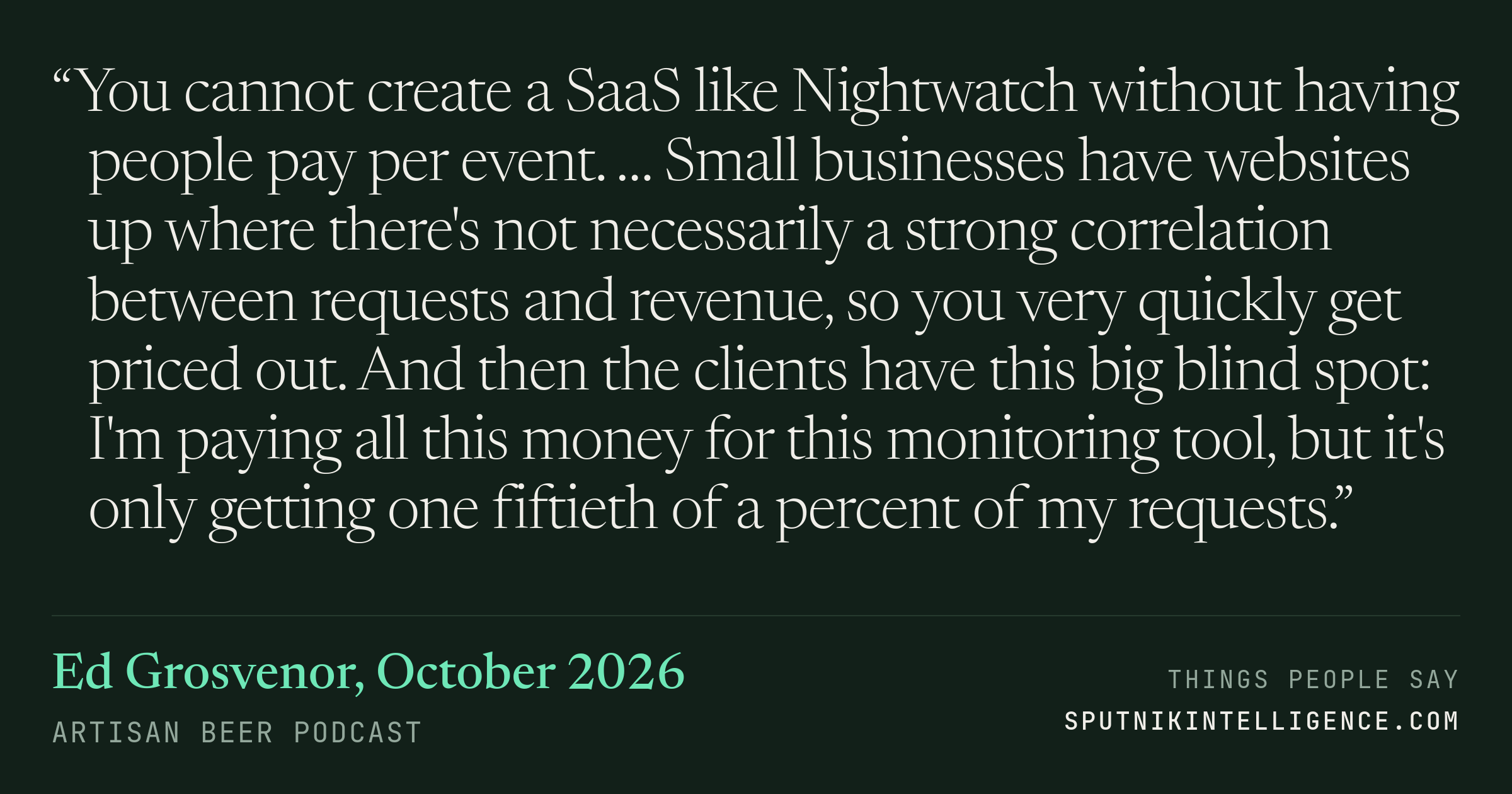 &ldquo;You cannot create a SaaS like Nightwatch without having people pay per event. … Small businesses have websites up where there's not necessarily a strong correlation between requests and revenue, so you very quickly get priced out. And then the clients have this big blind spot: I'm paying all this money for this monitoring tool, but it's only getting one fiftieth of a percent of my requests.&rdquo; — Ed Grosvenor, Artisan Beer