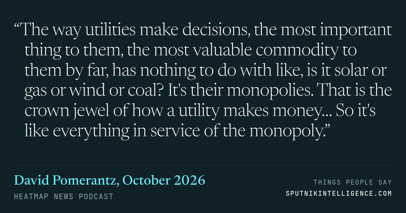 &ldquo;The way utilities make decisions, the most important thing to them, the most valuable commodity to them by far, has nothing to do with like, is it solar or gas or wind or coal? It's their monopolies. That is the crown jewel of how a utility makes money… So it's like everything in service of the monopoly.&rdquo; — David Pomerantz, Heatmap News