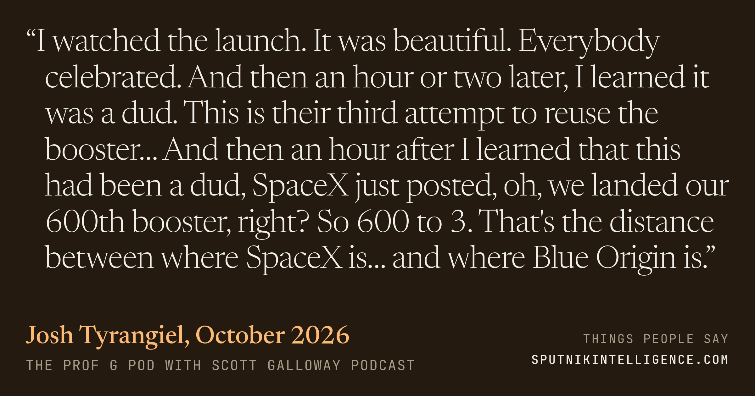 &ldquo;I watched the launch. It was beautiful. Everybody celebrated. And then an hour or two later, I learned it was a dud. This is their third attempt to reuse the booster… And then an hour after I learned that this had been a dud, SpaceX just posted, oh, we landed our 600th booster, right? So 600 to 3. That's the distance between where SpaceX is… and where Blue Origin is.&rdquo; — Josh Tyrangiel, The Prof G Pod with Scott Galloway