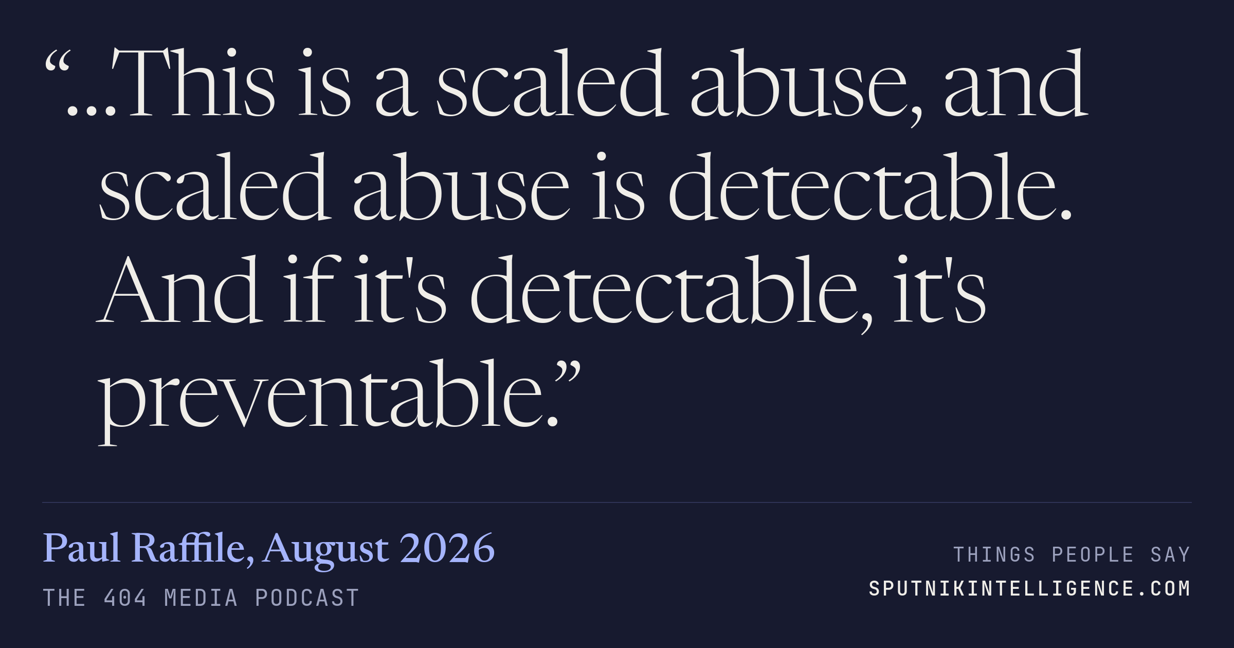 &ldquo;…This is a scaled abuse, and scaled abuse is detectable. And if it's detectable, it's preventable.&rdquo; — Paul Raffile, The 404 Media Podcast