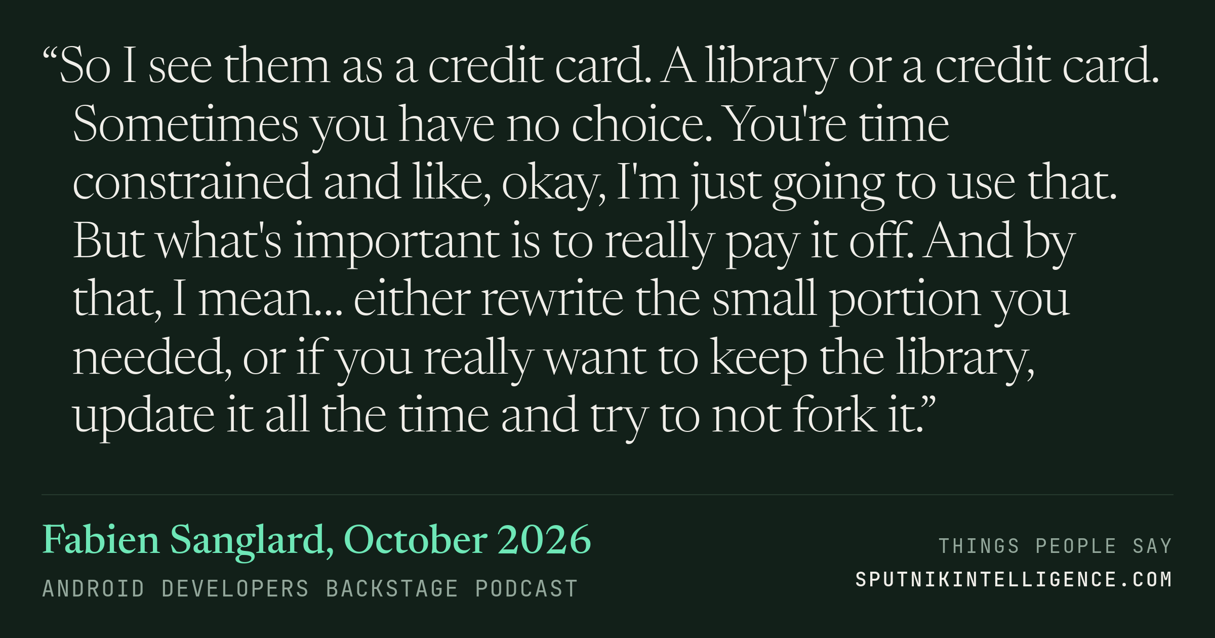 &ldquo;So I see them as a credit card. A library or a credit card. Sometimes you have no choice. You're time constrained and like, okay, I'm just going to use that. But what's important is to really pay it off. And by that, I mean… either rewrite the small portion you needed, or if you really want to keep the library, update it all the time and try to not fork it.&rdquo; — Fabien Sanglard, Android Developers Backstage