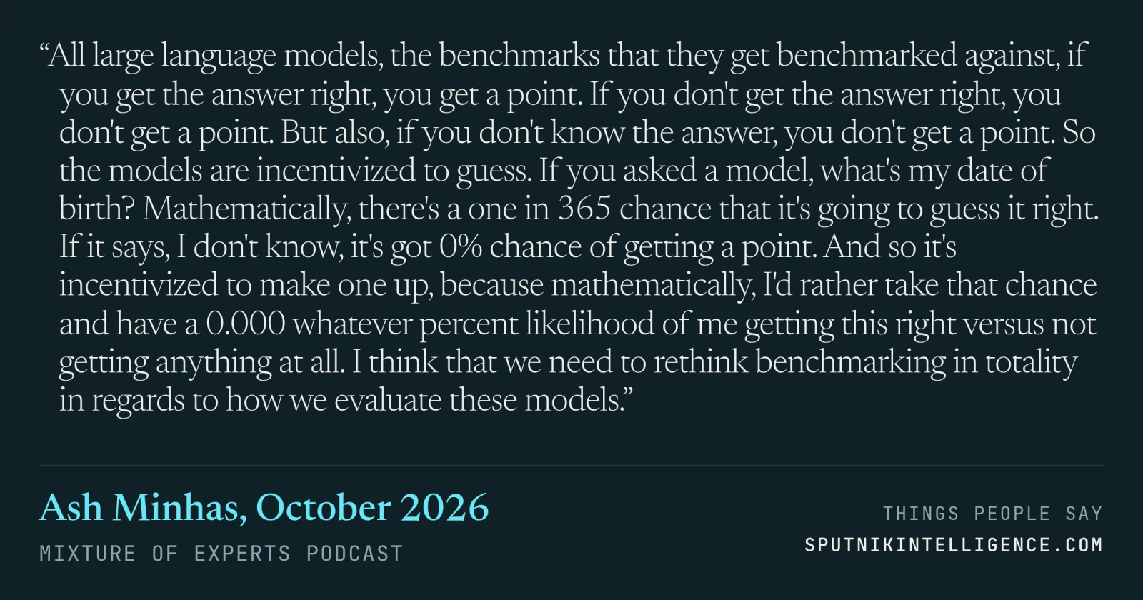 &ldquo;All large language models, the benchmarks that they get benchmarked against, if you get the answer right, you get a point. If you don't get the answer right, you don't get a point. But also, if you don't know the answer, you don't get a point. So the models are incentivized to guess. If you asked a model, what's my date of birth? Mathematically, there's a one in 365 chance that it's going to guess it right. If it says, I don't know, it's got 0% chance of getting a point. And so it's incentivized to make one up, because mathematically, I'd rather take that chance and have a 0.000 whatever percent likelihood of me getting this right versus not getting anything at all. I think that we need to rethink benchmarking in totality in regards to how we evaluate these models.&rdquo; — Ash Minhas, Mixture of Experts