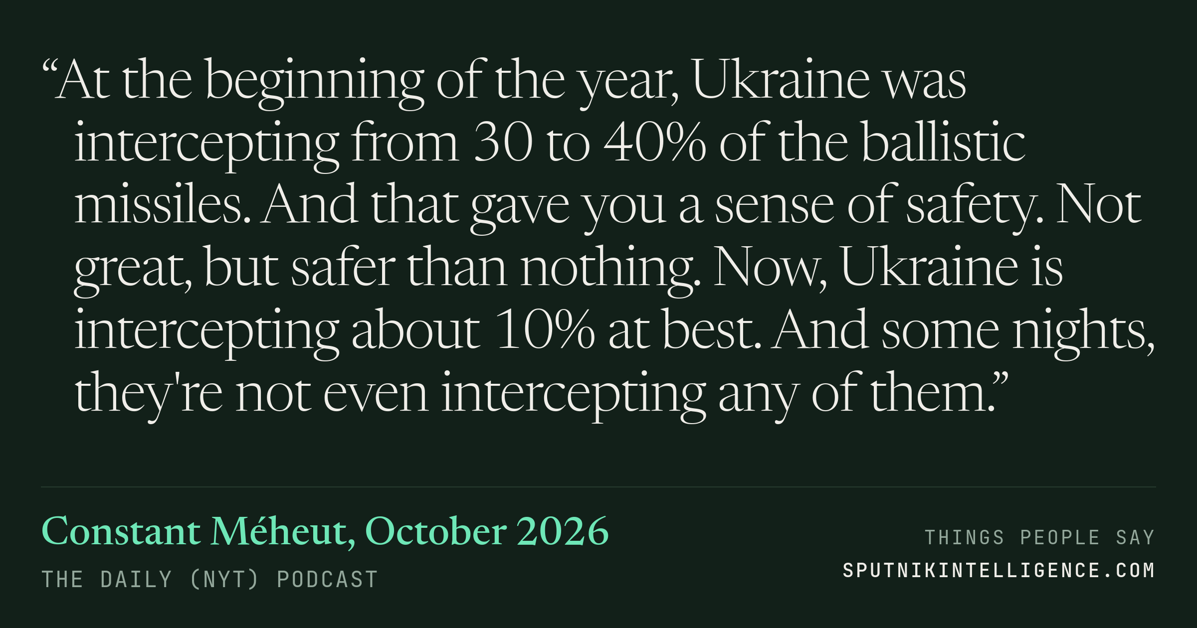 &ldquo;At the beginning of the year, Ukraine was intercepting from 30 to 40% of the ballistic missiles. And that gave you a sense of safety. Not great, but safer than nothing. Now, Ukraine is intercepting about 10% at best. And some nights, they're not even intercepting any of them.&rdquo; — Constant Méheut, The Daily (NYT)