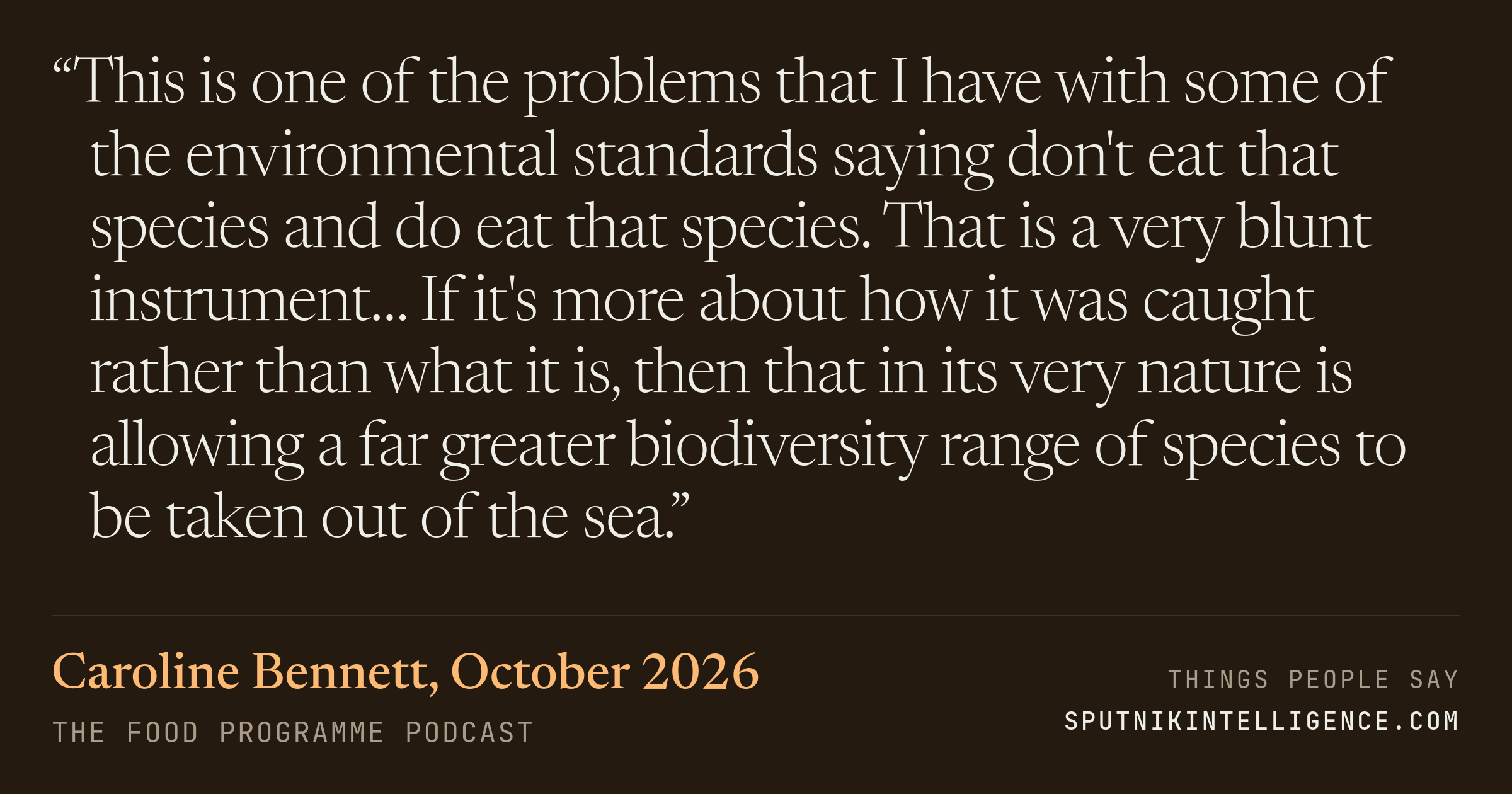 &ldquo;This is one of the problems that I have with some of the environmental standards saying don't eat that species and do eat that species. That is a very blunt instrument… If it's more about how it was caught rather than what it is, then that in its very nature is allowing a far greater biodiversity range of species to be taken out of the sea.&rdquo; — Caroline Bennett, The Food Programme