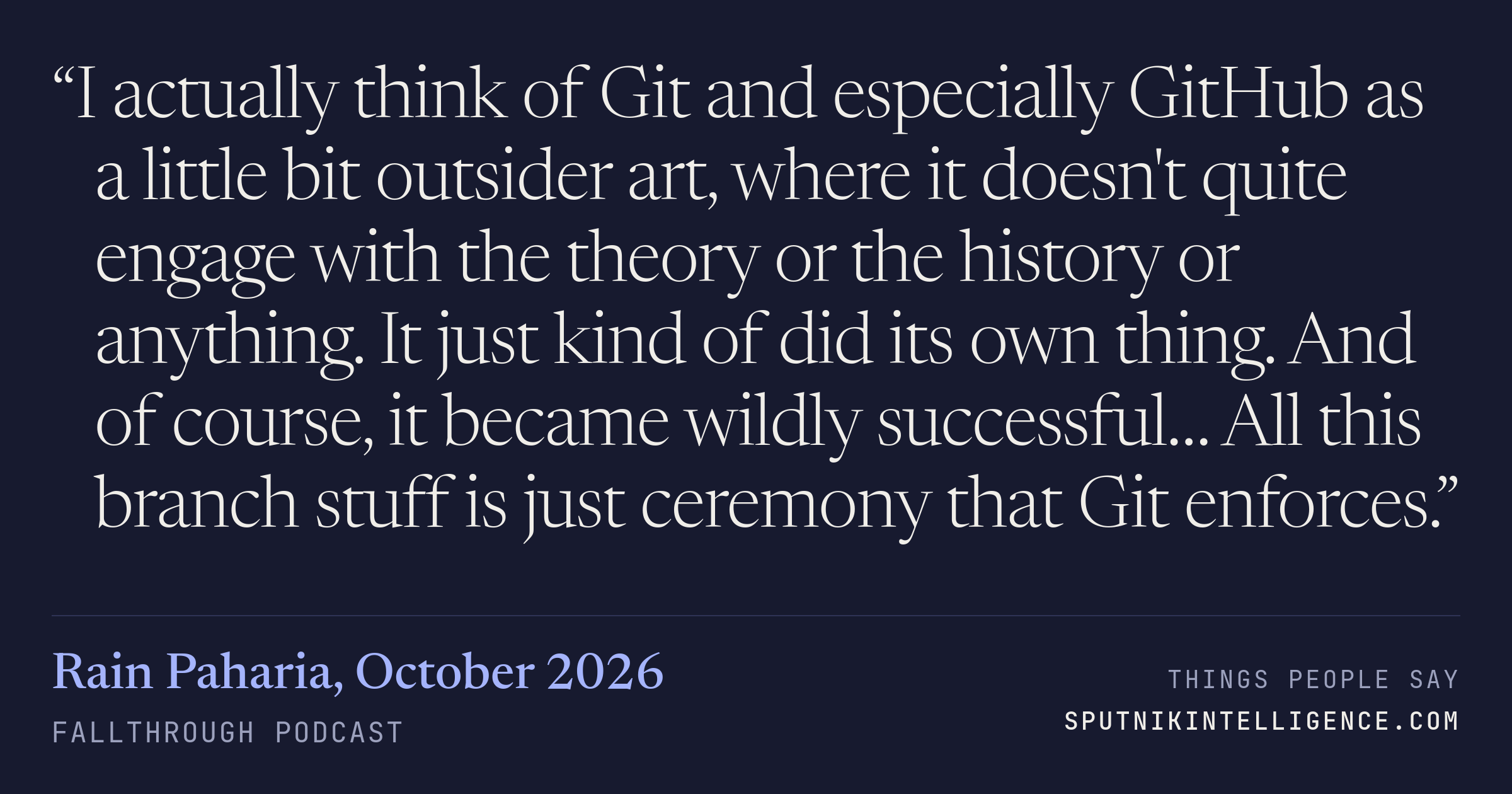 &ldquo;I actually think of Git and especially GitHub as a little bit outsider art, where it doesn't quite engage with the theory or the history or anything. It just kind of did its own thing. And of course, it became wildly successful… All this branch stuff is just ceremony that Git enforces.&rdquo; — Rain Paharia, Fallthrough