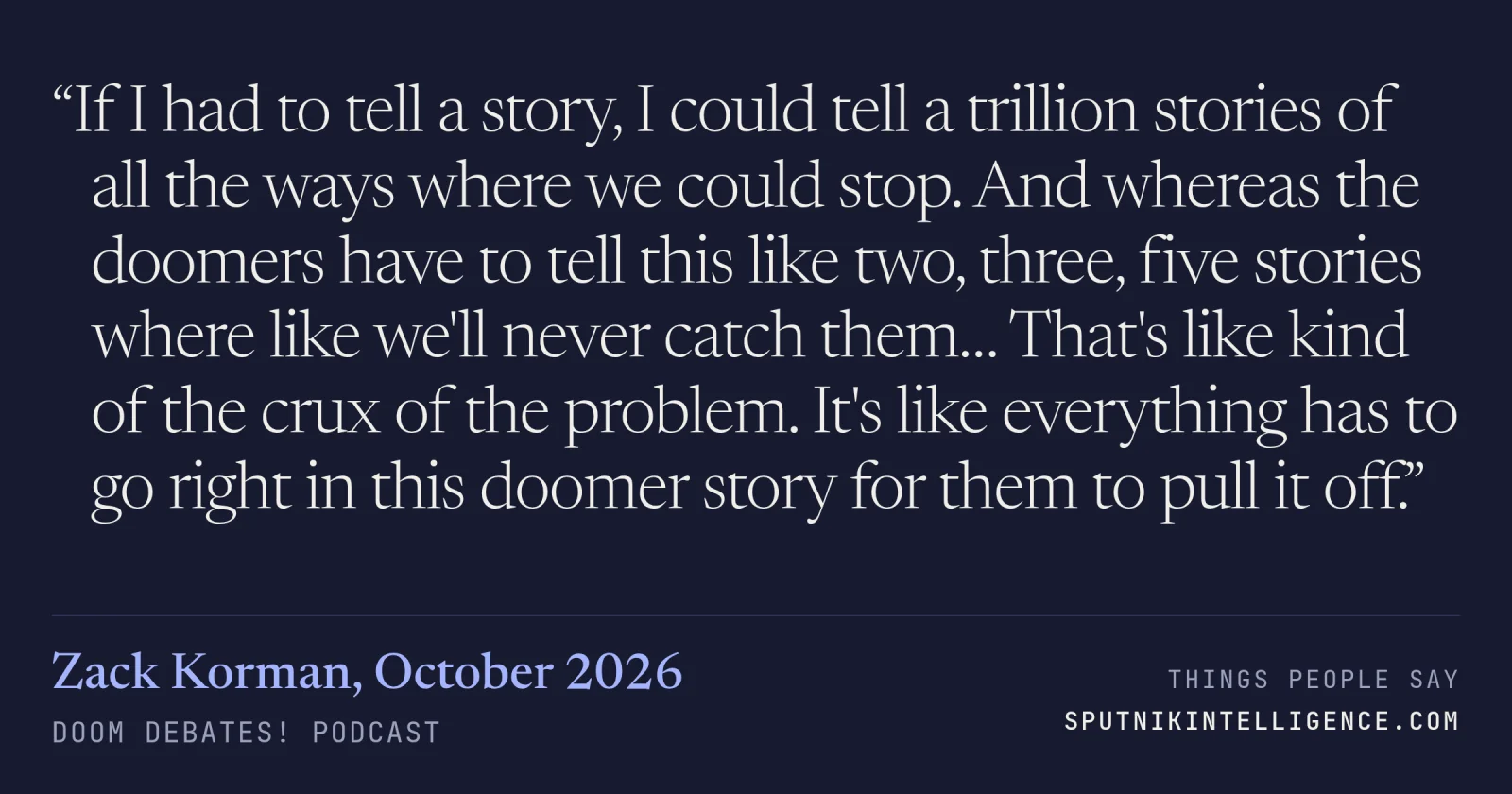 &ldquo;If I had to tell a story, I could tell a trillion stories of all the ways where we could stop. And whereas the doomers have to tell this like two, three, five stories where like we'll never catch them… That's like kind of the crux of the problem. It's like everything has to go right in this doomer story for them to pull it off.&rdquo; — Zack Korman, Doom Debates!