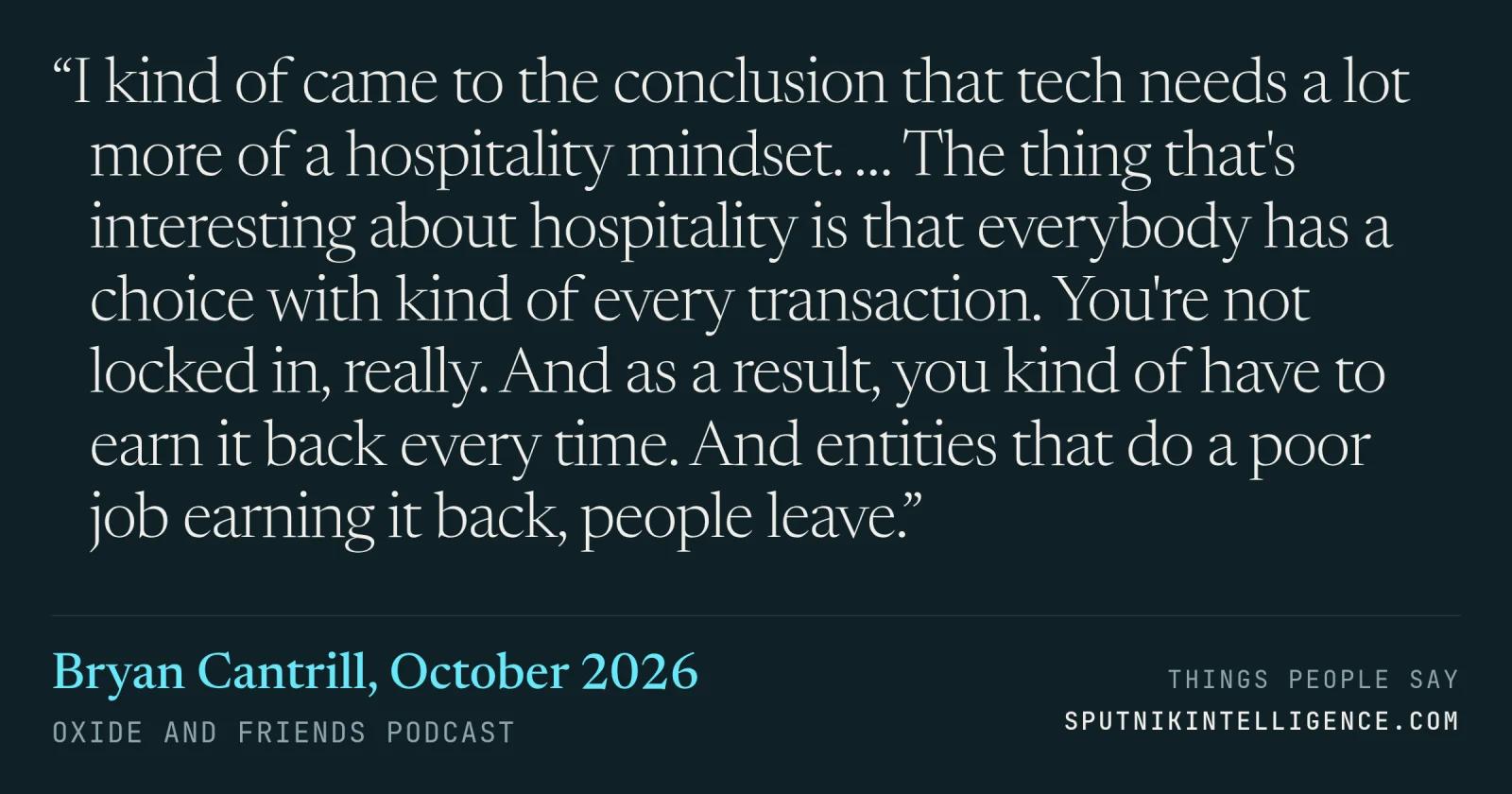&ldquo;I kind of came to the conclusion that tech needs a lot more of a hospitality mindset. … The thing that's interesting about hospitality is that everybody has a choice with kind of every transaction. You're not locked in, really. And as a result, you kind of have to earn it back every time. And entities that do a poor job earning it back, people leave.&rdquo; — Bryan Cantrill, Oxide and Friends