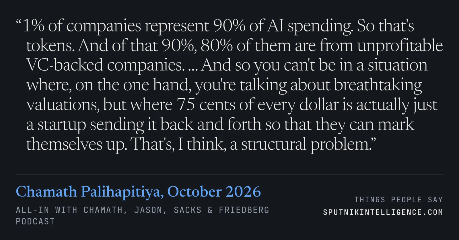 &ldquo;1% of companies represent 90% of AI spending. So that's tokens. And of that 90%, 80% of them are from unprofitable VC-backed companies. … And so you can't be in a situation where, on the one hand, you're talking about breathtaking valuations, but where 75 cents of every dollar is actually just a startup sending it back and forth so that they can mark themselves up. That's, I think, a structural problem.&rdquo; — Chamath Palihapitiya, All-In with Chamath, Jason, Sacks & Friedberg