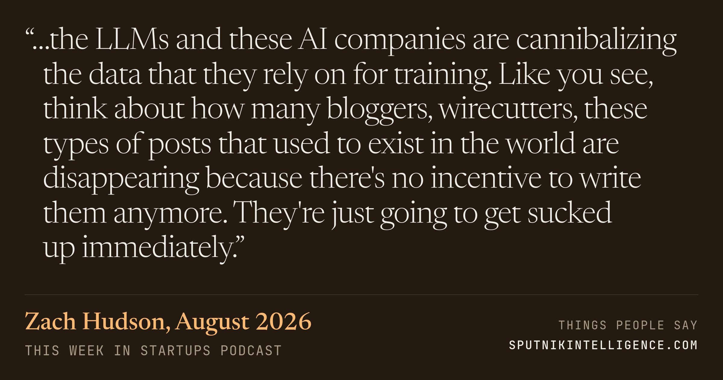 &ldquo;…the LLMs and these AI companies are cannibalizing the data that they rely on for training. Like you see, think about how many bloggers, wirecutters, these types of posts that used to exist in the world are disappearing because there's no incentive to write them anymore. They're just going to get sucked up immediately.&rdquo; — Zach Hudson, This Week in Startups