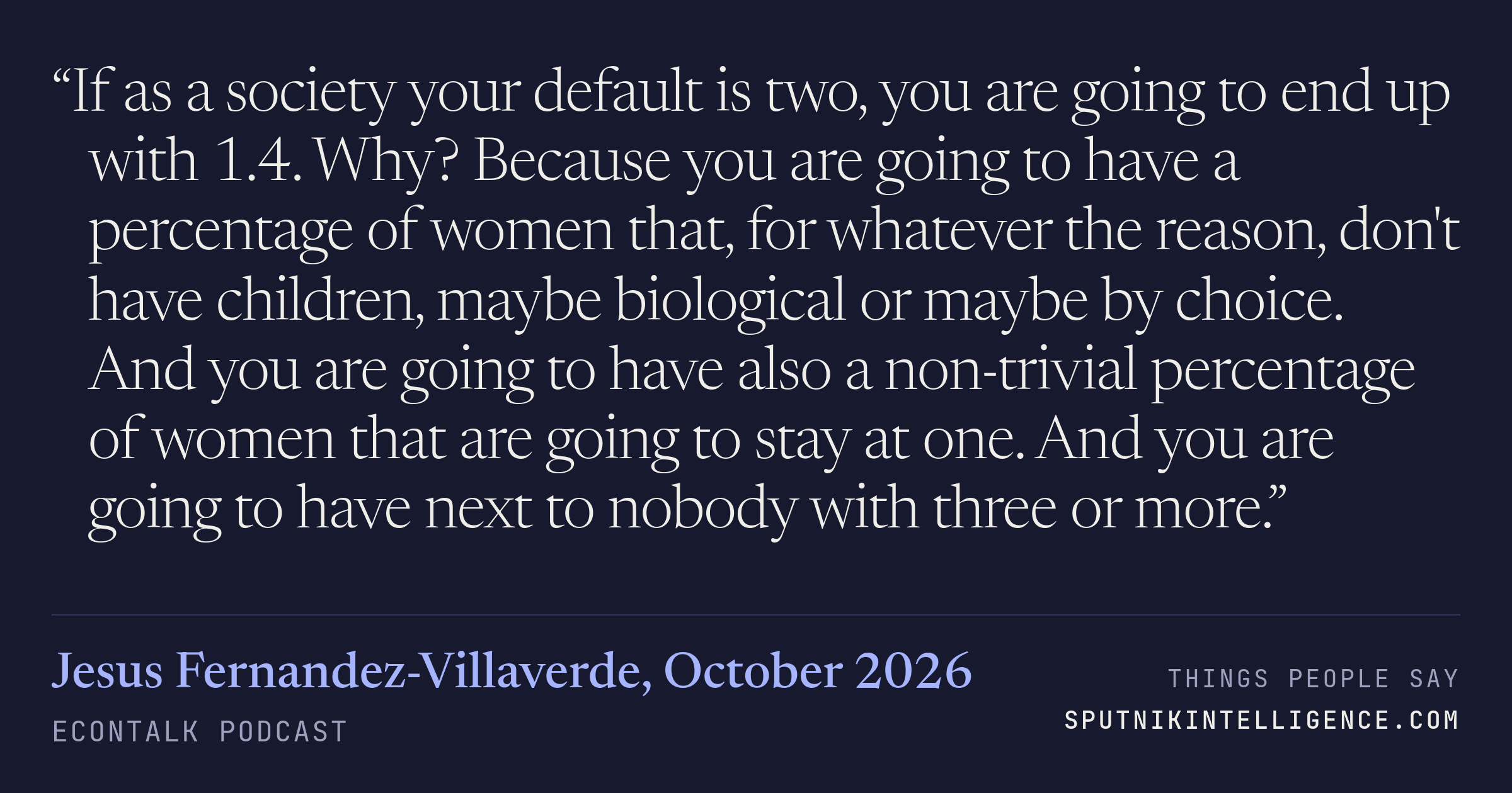 &ldquo;If as a society your default is two, you are going to end up with 1.4. Why? Because you are going to have a percentage of women that, for whatever the reason, don't have children, maybe biological or maybe by choice. And you are going to have also a non-trivial percentage of women that are going to stay at one. And you are going to have next to nobody with three or more.&rdquo; — Jesus Fernandez-Villaverde, EconTalk