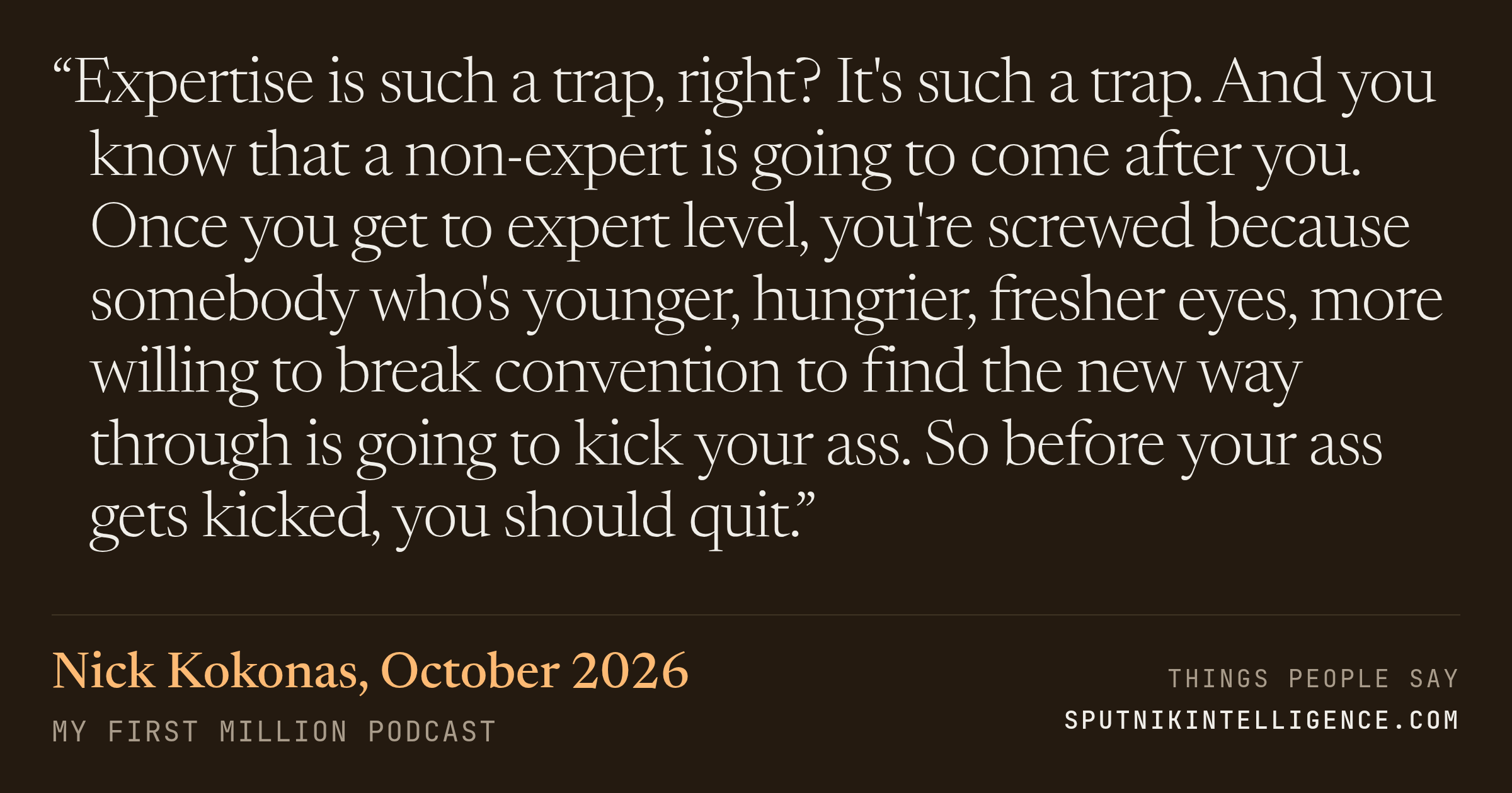&ldquo;Expertise is such a trap, right? It's such a trap. And you know that a non-expert is going to come after you. Once you get to expert level, you're screwed because somebody who's younger, hungrier, fresher eyes, more willing to break convention to find the new way through is going to kick your ass. So before your ass gets kicked, you should quit.&rdquo; — Nick Kokonas, My First Million