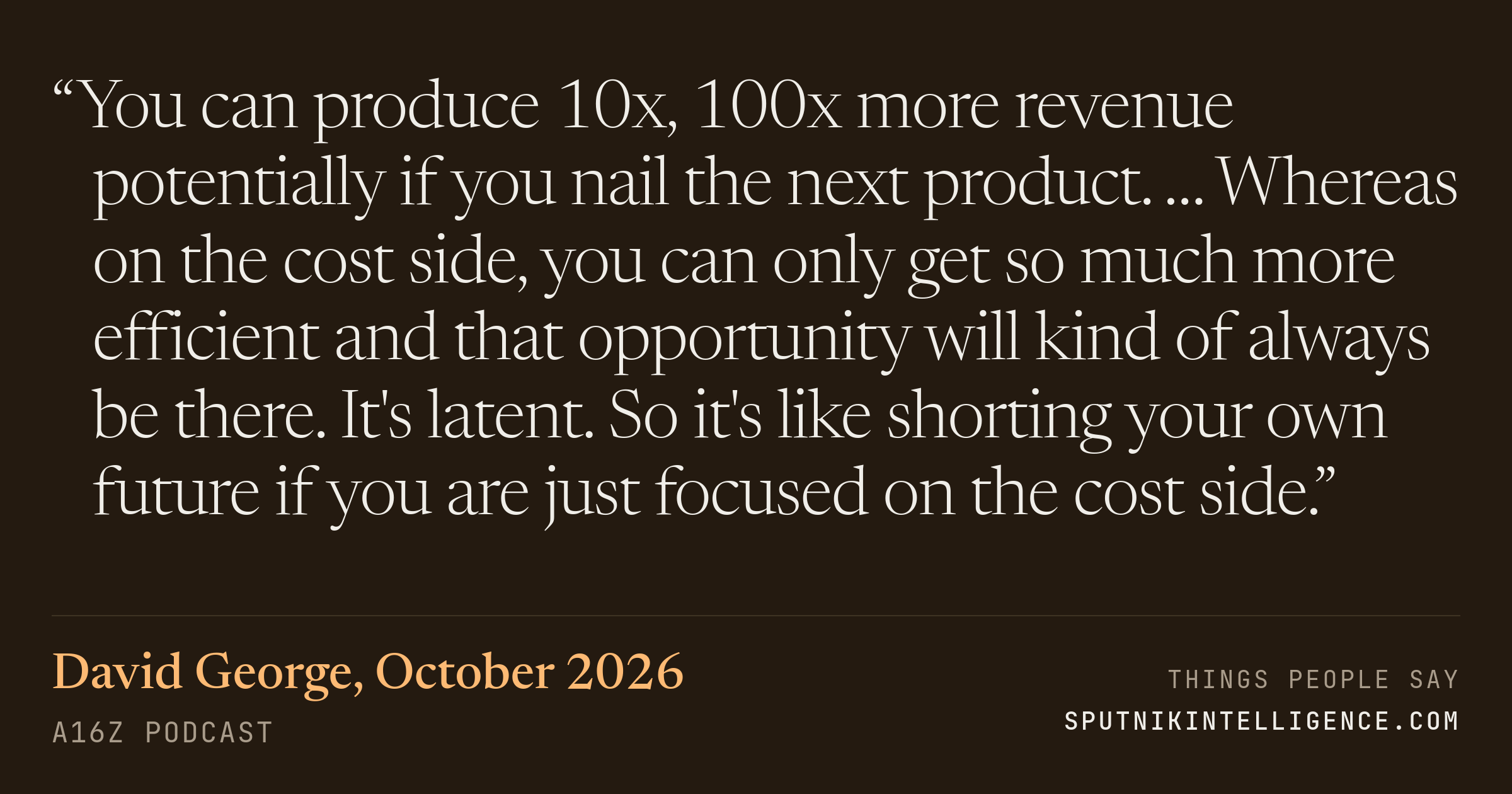 &ldquo;You can produce 10x, 100x more revenue potentially if you nail the next product. … Whereas on the cost side, you can only get so much more efficient and that opportunity will kind of always be there. It's latent. So it's like shorting your own future if you are just focused on the cost side.&rdquo; — David George, a16z Podcast