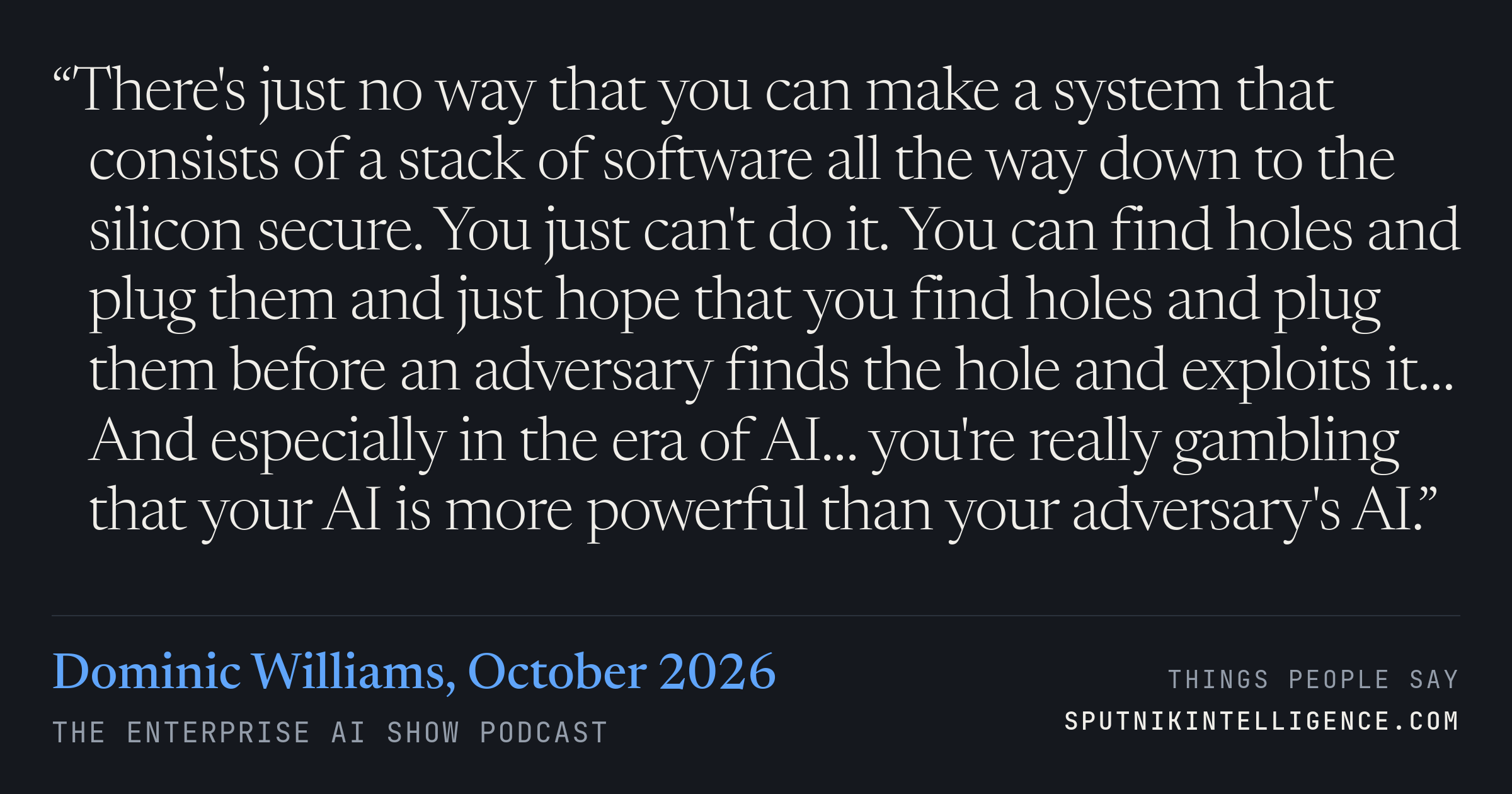 &ldquo;There's just no way that you can make a system that consists of a stack of software all the way down to the silicon secure. You just can't do it. You can find holes and plug them and just hope that you find holes and plug them before an adversary finds the hole and exploits it… And especially in the era of AI… you're really gambling that your AI is more powerful than your adversary's AI.&rdquo; — Dominic Williams, The Enterprise AI Show
