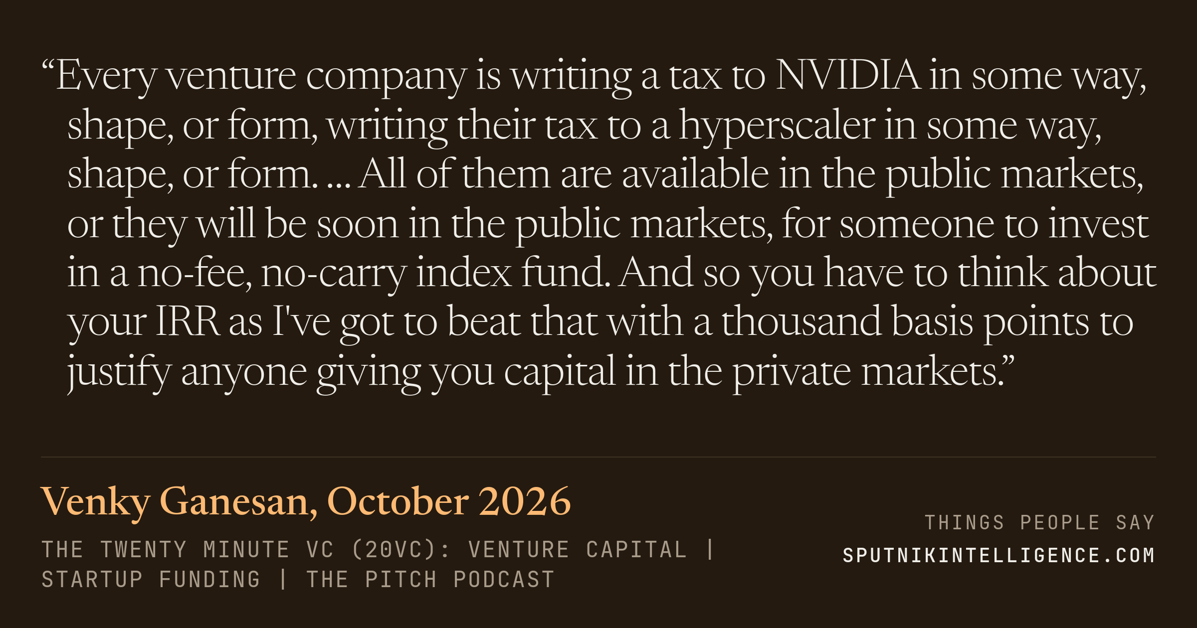 &ldquo;Every venture company is writing a tax to NVIDIA in some way, shape, or form, writing their tax to a hyperscaler in some way, shape, or form. … All of them are available in the public markets, or they will be soon in the public markets, for someone to invest in a no-fee, no-carry index fund. And so you have to think about your IRR as I've got to beat that with a thousand basis points to justify anyone giving you capital in the private markets.&rdquo; — Venky Ganesan, The Twenty Minute VC (20VC): Venture Capital | Startup Funding | The Pitch
