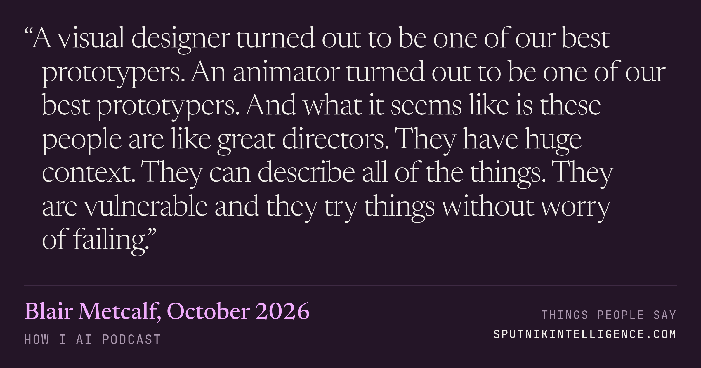 &ldquo;A visual designer turned out to be one of our best prototypers. An animator turned out to be one of our best prototypers. And what it seems like is these people are like great directors. They have huge context. They can describe all of the things. They are vulnerable and they try things without worry of failing.&rdquo; — Blair Metcalf, How I AI