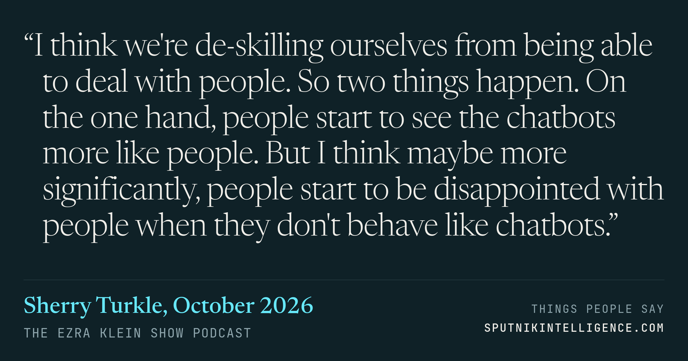 &ldquo;I think we're de-skilling ourselves from being able to deal with people. So two things happen. On the one hand, people start to see the chatbots more like people. But I think maybe more significantly, people start to be disappointed with people when they don't behave like chatbots.&rdquo; — Sherry Turkle, The Ezra Klein Show