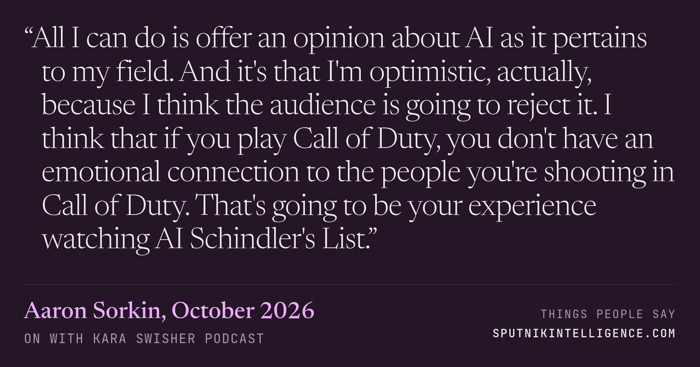 &ldquo;All I can do is offer an opinion about AI as it pertains to my field. And it's that I'm optimistic, actually, because I think the audience is going to reject it. I think that if you play Call of Duty, you don't have an emotional connection to the people you're shooting in Call of Duty. That's going to be your experience watching AI Schindler's List.&rdquo; — Aaron Sorkin, On with Kara Swisher
