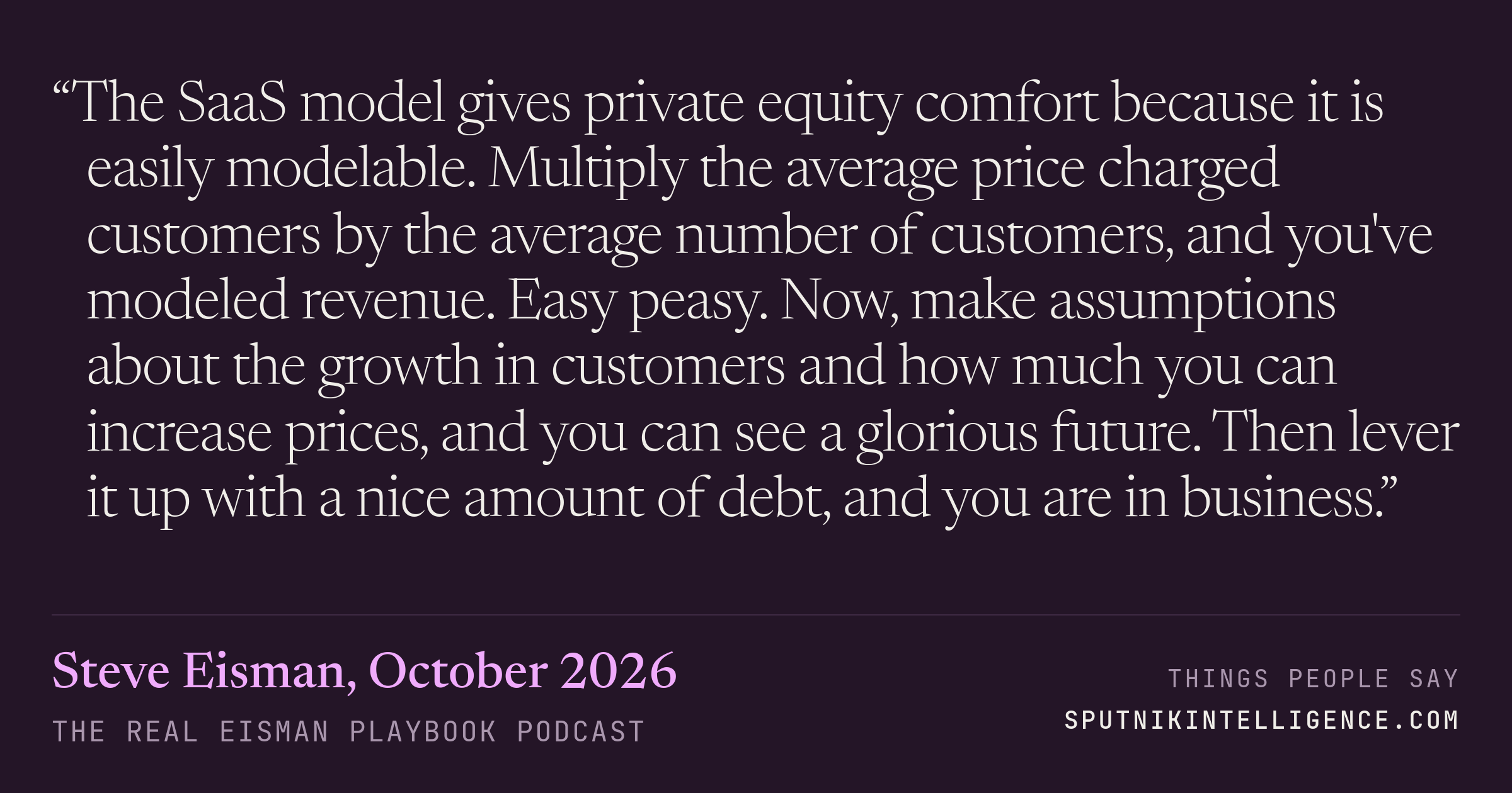 &ldquo;The SaaS model gives private equity comfort because it is easily modelable. Multiply the average price charged customers by the average number of customers, and you've modeled revenue. Easy peasy. Now, make assumptions about the growth in customers and how much you can increase prices, and you can see a glorious future. Then lever it up with a nice amount of debt, and you are in business.&rdquo; — Steve Eisman, The Real Eisman Playbook