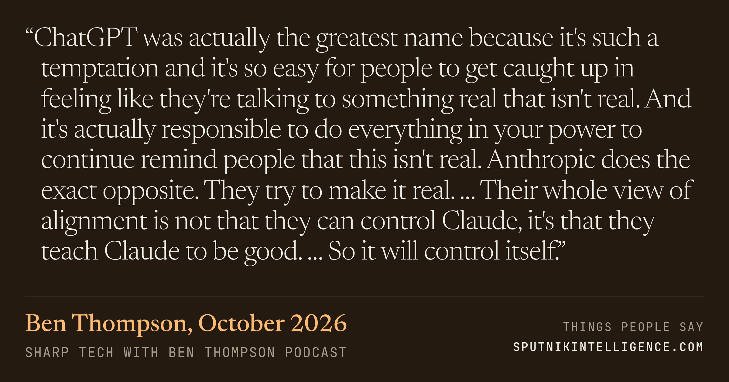 &ldquo;ChatGPT was actually the greatest name because it's such a temptation and it's so easy for people to get caught up in feeling like they're talking to something real that isn't real. And it's actually responsible to do everything in your power to continue remind people that this isn't real. Anthropic does the exact opposite. They try to make it real. … Their whole view of alignment is not that they can control Claude, it's that they teach Claude to be good. … So it will control itself.&rdquo; — Ben Thompson, Sharp Tech with Ben Thompson