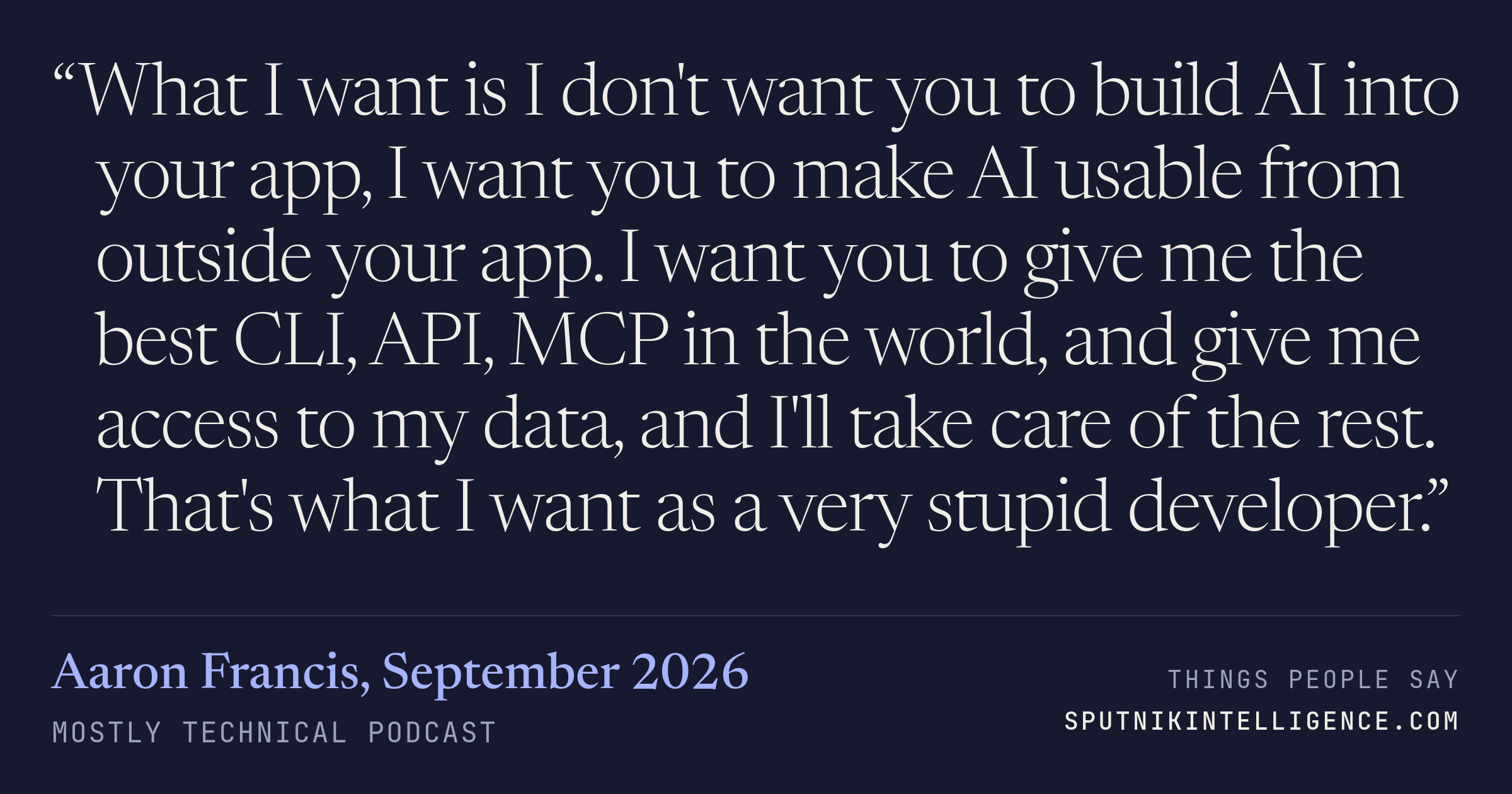 &ldquo;What I want is I don't want you to build AI into your app, I want you to make AI usable from outside your app. I want you to give me the best CLI, API, MCP in the world, and give me access to my data, and I'll take care of the rest. That's what I want as a very stupid developer.&rdquo; — Aaron Francis, Mostly Technical