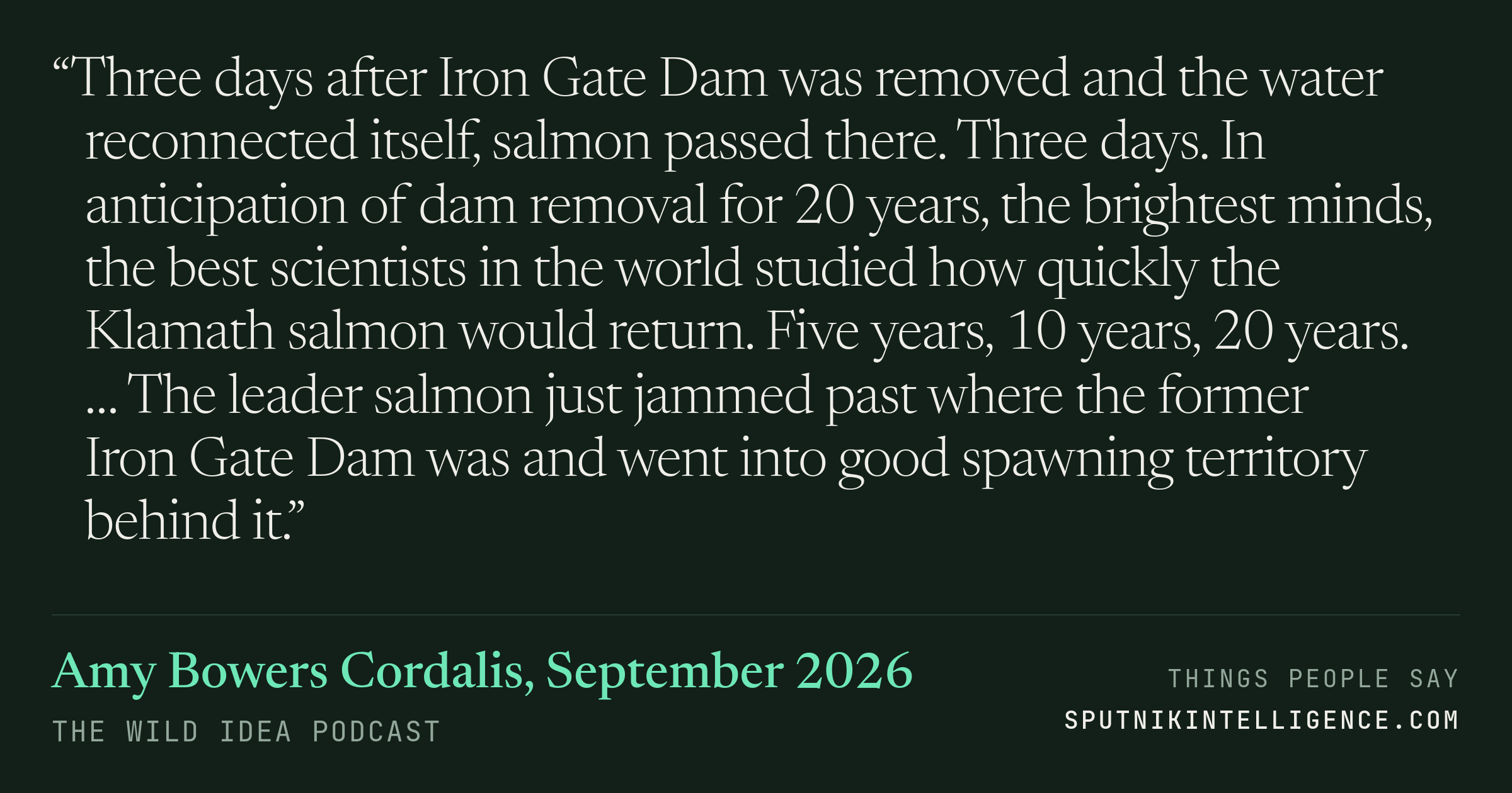 &ldquo;Three days after Iron Gate Dam was removed and the water reconnected itself, salmon passed there. Three days. In anticipation of dam removal for 20 years, the brightest minds, the best scientists in the world studied how quickly the Klamath salmon would return. Five years, 10 years, 20 years. … The leader salmon just jammed past where the former Iron Gate Dam was and went into good spawning territory behind it.&rdquo; — Amy Bowers Cordalis, The Wild Idea