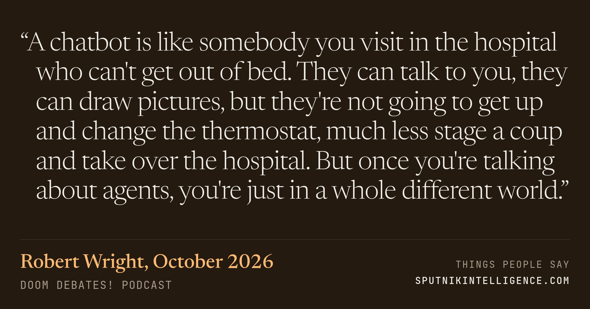 &ldquo;A chatbot is like somebody you visit in the hospital who can't get out of bed. They can talk to you, they can draw pictures, but they're not going to get up and change the thermostat, much less stage a coup and take over the hospital. But once you're talking about agents, you're just in a whole different world.&rdquo; — Robert Wright, Doom Debates!