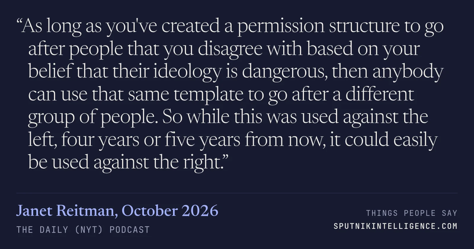 &ldquo;As long as you've created a permission structure to go after people that you disagree with based on your belief that their ideology is dangerous, then anybody can use that same template to go after a different group of people. So while this was used against the left, four years or five years from now, it could easily be used against the right.&rdquo; — Janet Reitman, The Daily (NYT)