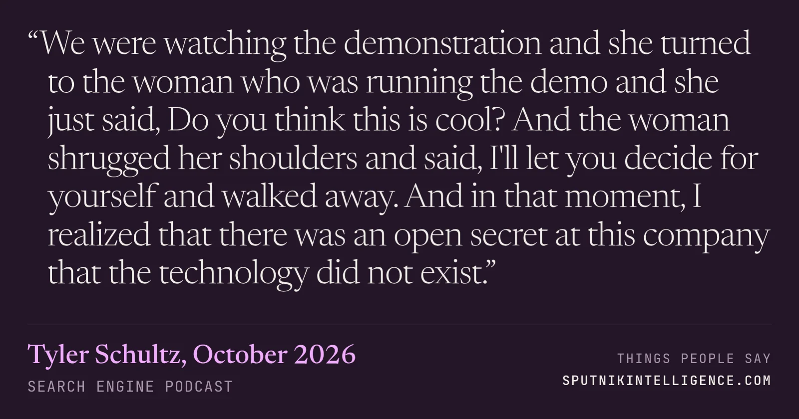 &ldquo;We were watching the demonstration and she turned to the woman who was running the demo and she just said, Do you think this is cool? And the woman shrugged her shoulders and said, I'll let you decide for yourself and walked away. And in that moment, I realized that there was an open secret at this company that the technology did not exist.&rdquo; — Tyler Schultz, Search Engine