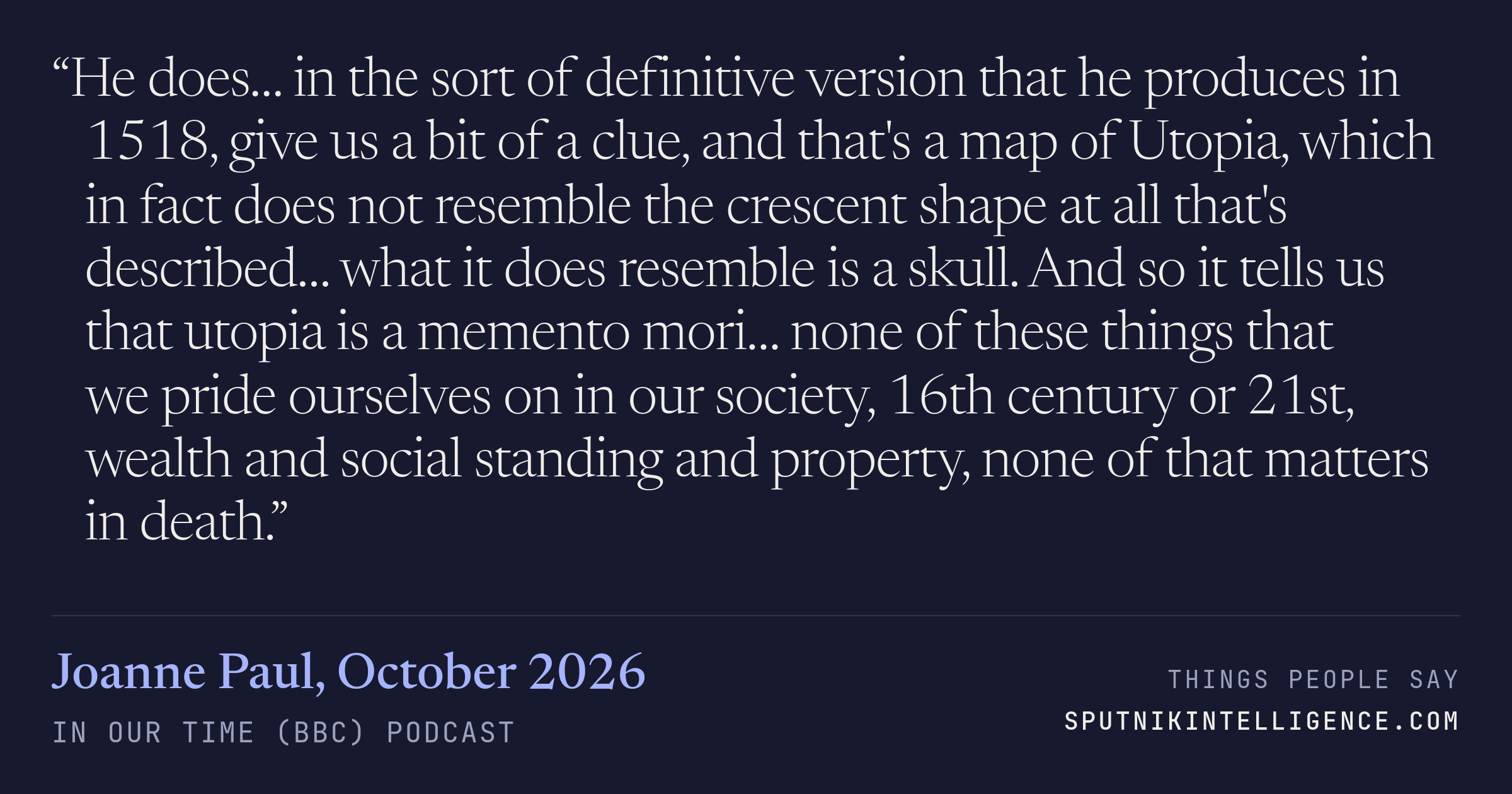 &ldquo;He does… in the sort of definitive version that he produces in 1518, give us a bit of a clue, and that's a map of Utopia, which in fact does not resemble the crescent shape at all that's described… what it does resemble is a skull. And so it tells us that utopia is a memento mori… none of these things that we pride ourselves on in our society, 16th century or 21st, wealth and social standing and property, none of that matters in death.&rdquo; — Joanne Paul, In Our Time (BBC)