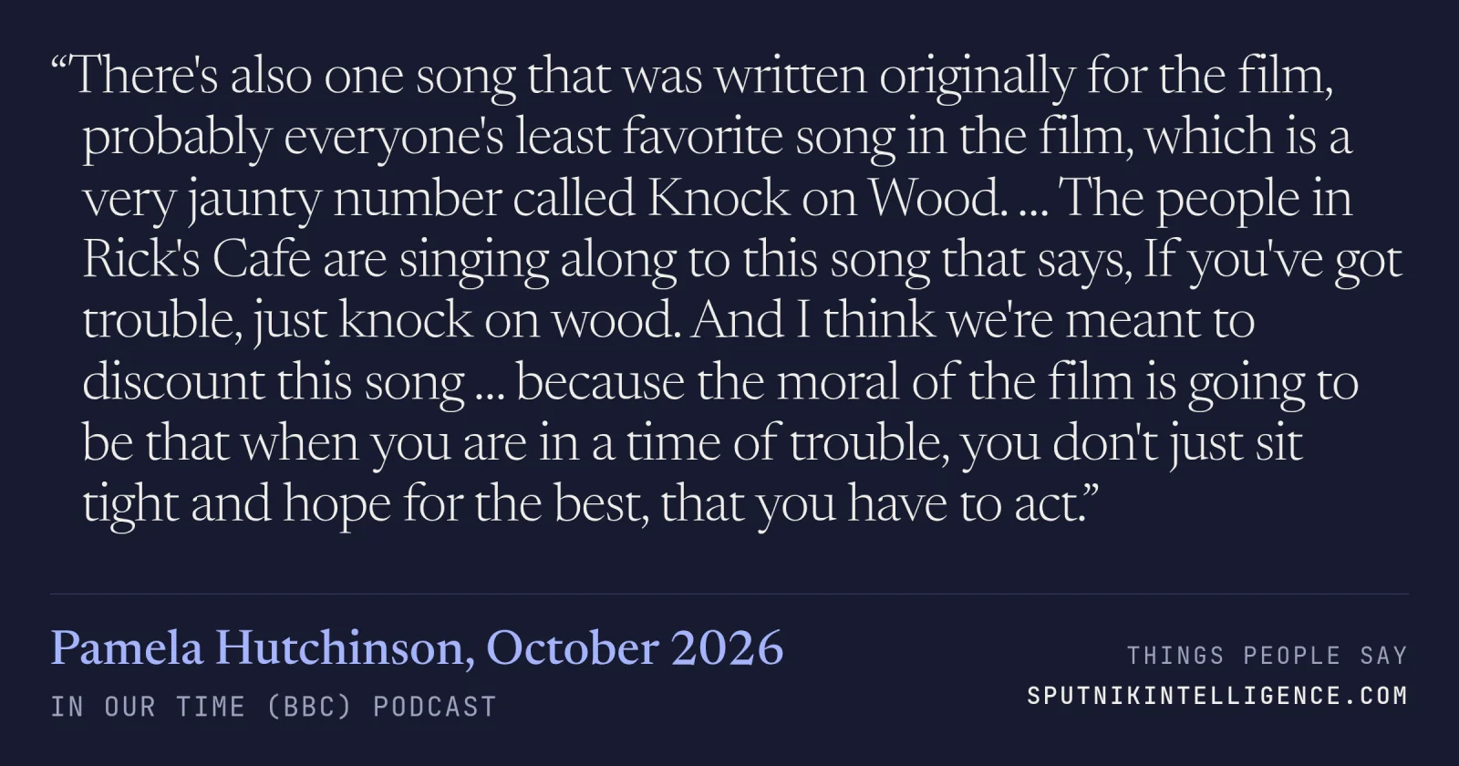 &ldquo;There's also one song that was written originally for the film, probably everyone's least favorite song in the film, which is a very jaunty number called Knock on Wood. … The people in Rick's Cafe are singing along to this song that says, If you've got trouble, just knock on wood. And I think we're meant to discount this song … because the moral of the film is going to be that when you are in a time of trouble, you don't just sit tight and hope for the best, that you have to act.&rdquo; — Pamela Hutchinson, In Our Time (BBC)