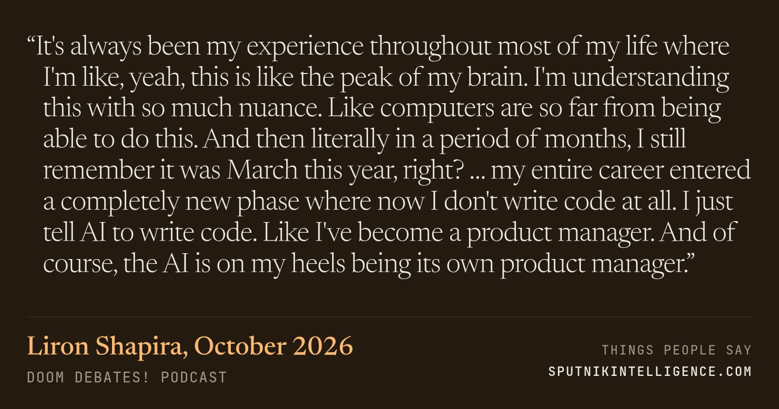 &ldquo;It's always been my experience throughout most of my life where I'm like, yeah, this is like the peak of my brain. I'm understanding this with so much nuance. Like computers are so far from being able to do this. And then literally in a period of months, I still remember it was March this year, right? … my entire career entered a completely new phase where now I don't write code at all. I just tell AI to write code. Like I've become a product manager. And of course, the AI is on my heels being its own product manager.&rdquo; — Liron Shapira, Doom Debates!
