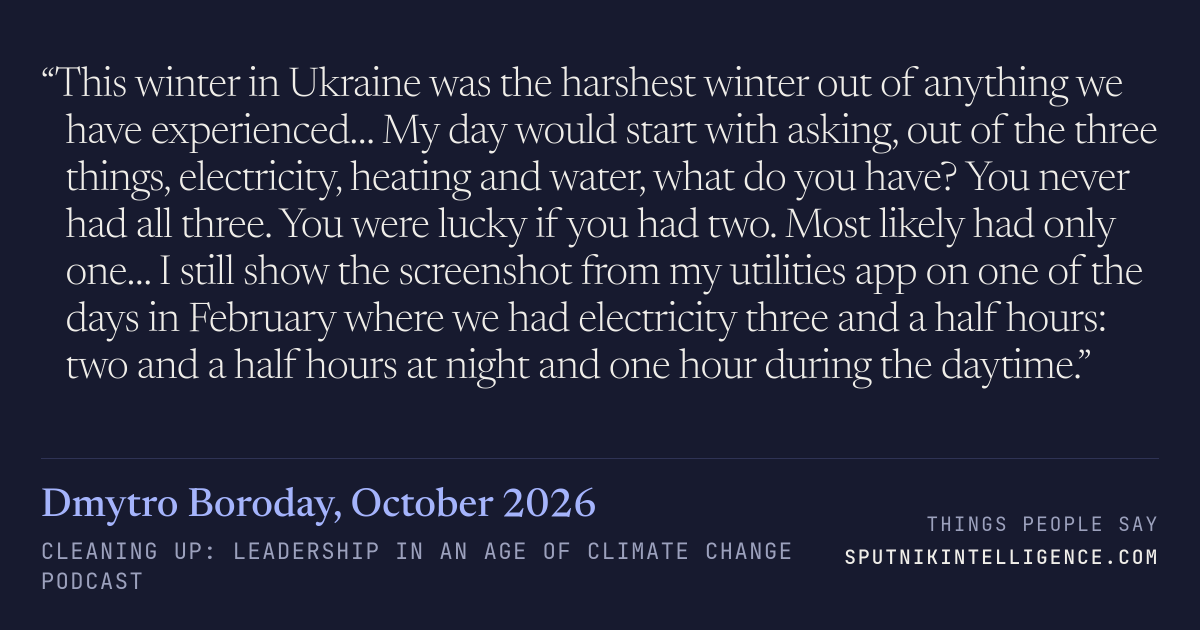 &ldquo;This winter in Ukraine was the harshest winter out of anything we have experienced… My day would start with asking, out of the three things, electricity, heating and water, what do you have? You never had all three. You were lucky if you had two. Most likely had only one… I still show the screenshot from my utilities app on one of the days in February where we had electricity three and a half hours: two and a half hours at night and one hour during the daytime.&rdquo; — Dmytro Boroday, Cleaning Up: Leadership in an Age of Climate Change