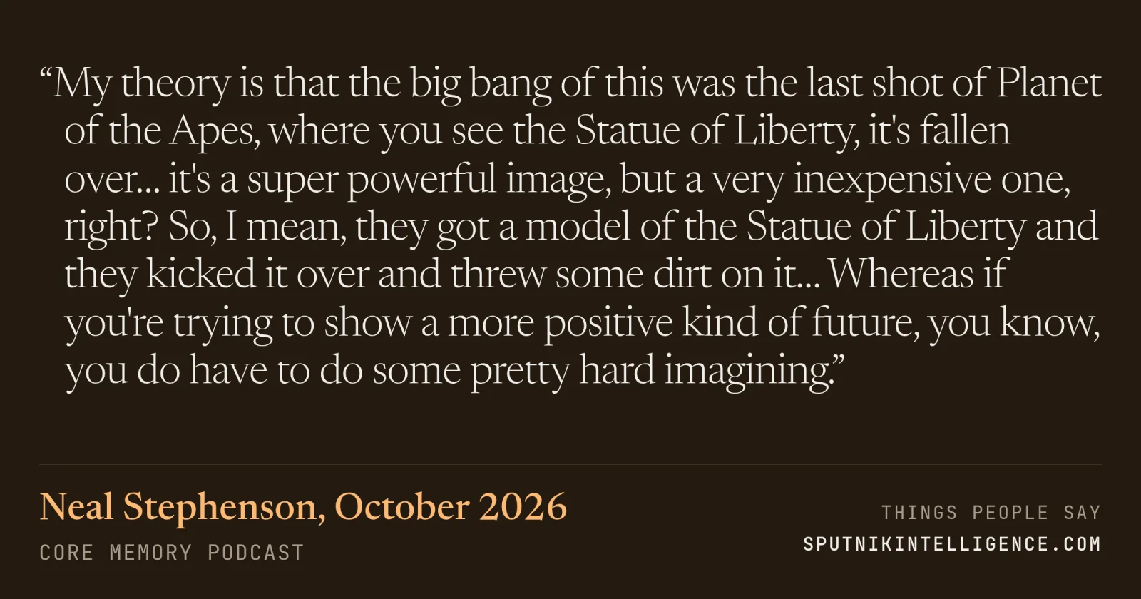&ldquo;My theory is that the big bang of this was the last shot of Planet of the Apes, where you see the Statue of Liberty, it's fallen over… it's a super powerful image, but a very inexpensive one, right? So, I mean, they got a model of the Statue of Liberty and they kicked it over and threw some dirt on it… Whereas if you're trying to show a more positive kind of future, you know, you do have to do some pretty hard imagining.&rdquo; — Neal Stephenson, Core Memory