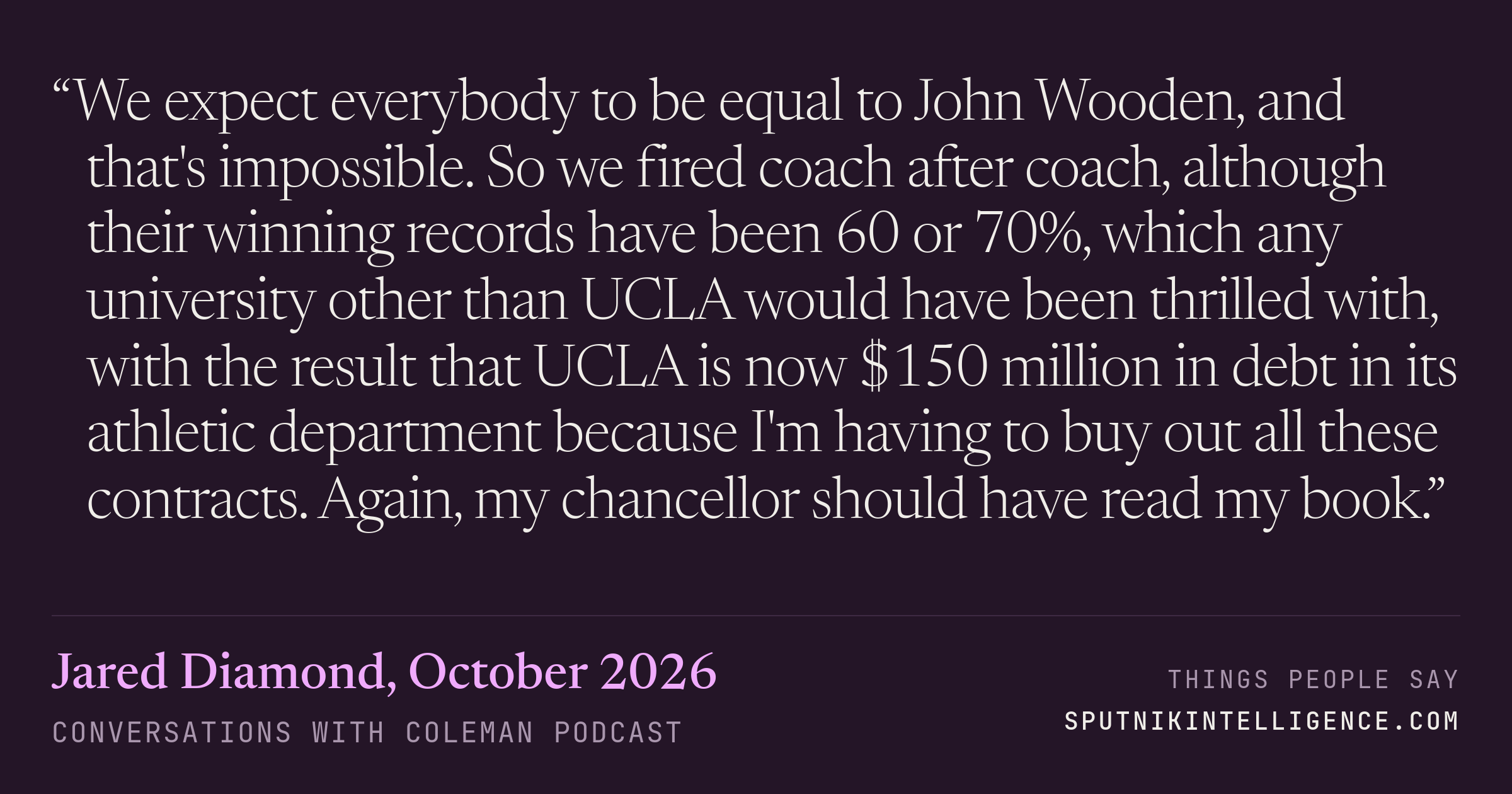 &ldquo;We expect everybody to be equal to John Wooden, and that's impossible. So we fired coach after coach, although their winning records have been 60 or 70%, which any university other than UCLA would have been thrilled with, with the result that UCLA is now $150 million in debt in its athletic department because I'm having to buy out all these contracts. Again, my chancellor should have read my book.&rdquo; — Jared Diamond, Conversations with Coleman