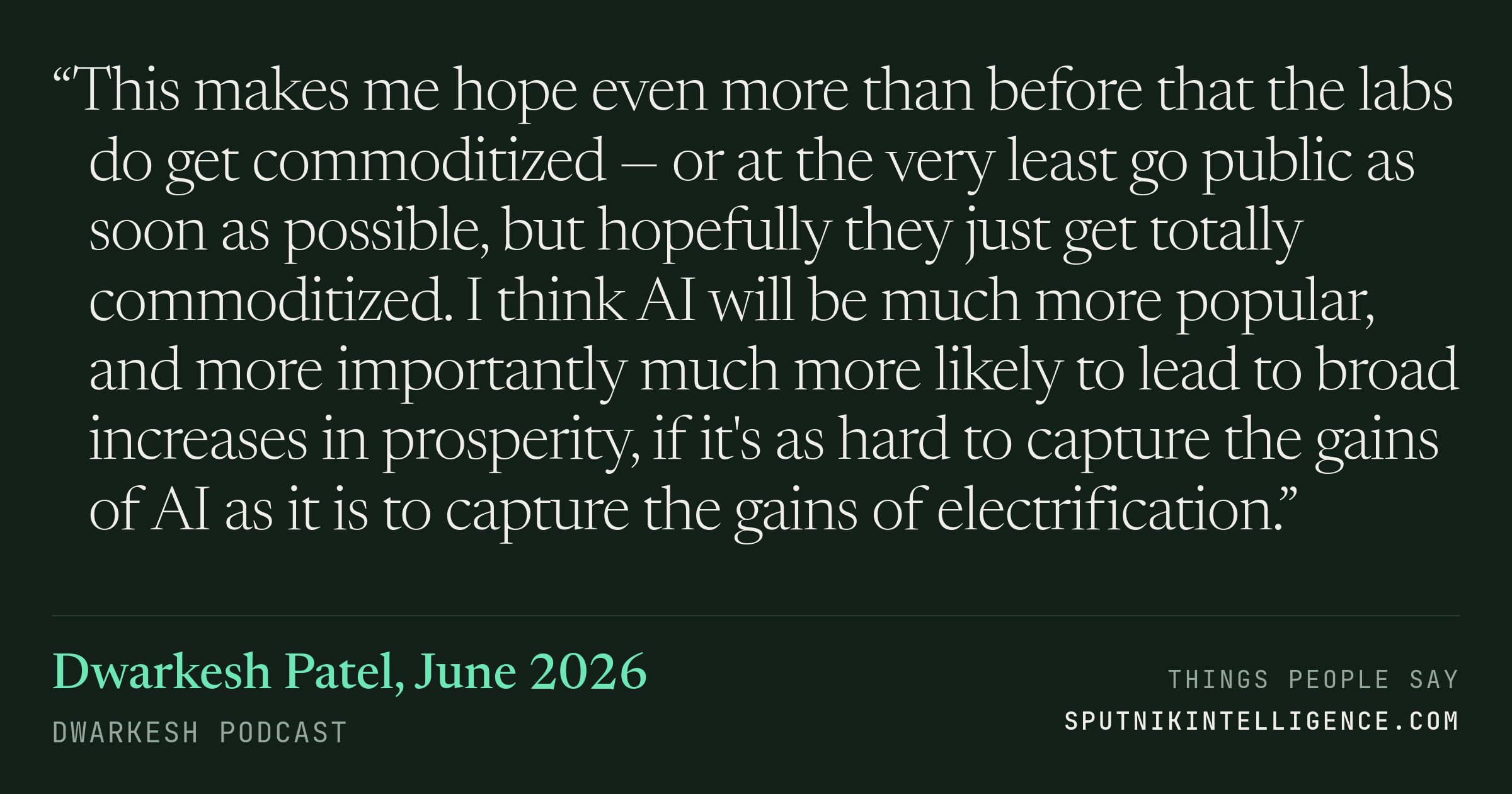 &ldquo;This makes me hope even more than before that the labs do get commoditized — or at the very least go public as soon as possible, but hopefully they just get totally commoditized. I think AI will be much more popular, and more importantly much more likely to lead to broad increases in prosperity, if it's as hard to capture the gains of AI as it is to capture the gains of electrification.&rdquo; — Dwarkesh Patel, Dwarkesh Podcast