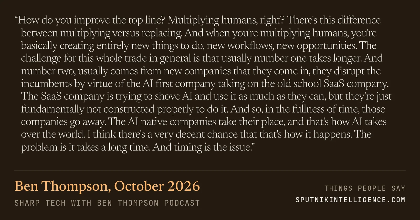 &ldquo;How do you improve the top line? Multiplying humans, right? There's this difference between multiplying versus replacing. And when you're multiplying humans, you're basically creating entirely new things to do, new workflows, new opportunities. The challenge for this whole trade in general is that usually number one takes longer. And number two, usually comes from new companies that they come in, they disrupt the incumbents by virtue of the AI first company taking on the old school SaaS company. The SaaS company is trying to shove AI and use it as much as they can, but they're just fundamentally not constructed properly to do it. And so, in the fullness of time, those companies go away. The AI native companies take their place, and that's how AI takes over the world. I think there's a very decent chance that that's how it happens. The problem is it takes a long time. And timing is the issue.&rdquo; — Ben Thompson, Sharp Tech with Ben Thompson