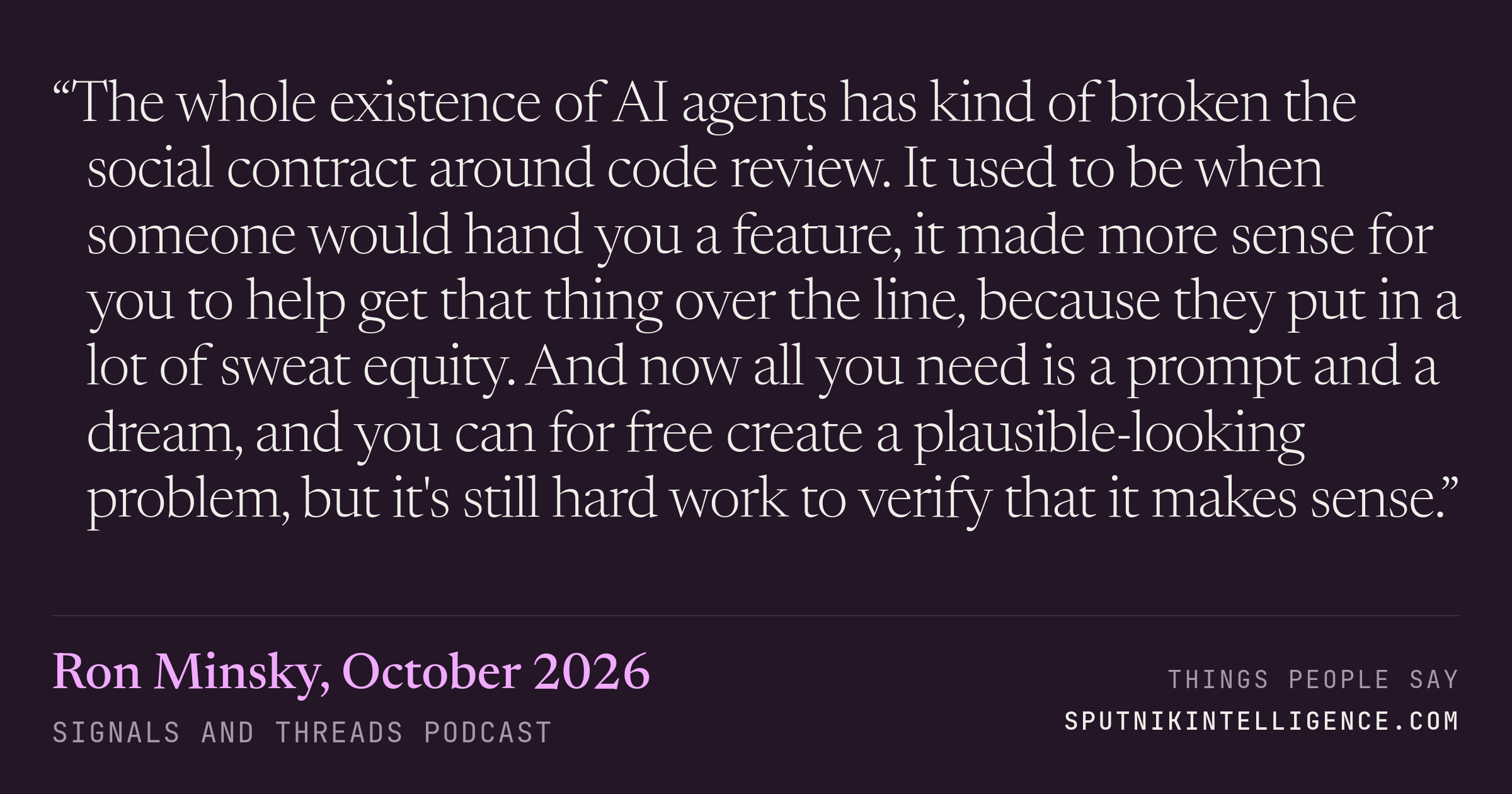 &ldquo;The whole existence of AI agents has kind of broken the social contract around code review. It used to be when someone would hand you a feature, it made more sense for you to help get that thing over the line, because they put in a lot of sweat equity. And now all you need is a prompt and a dream, and you can for free create a plausible-looking problem, but it's still hard work to verify that it makes sense.&rdquo; — Ron Minsky, Signals and Threads