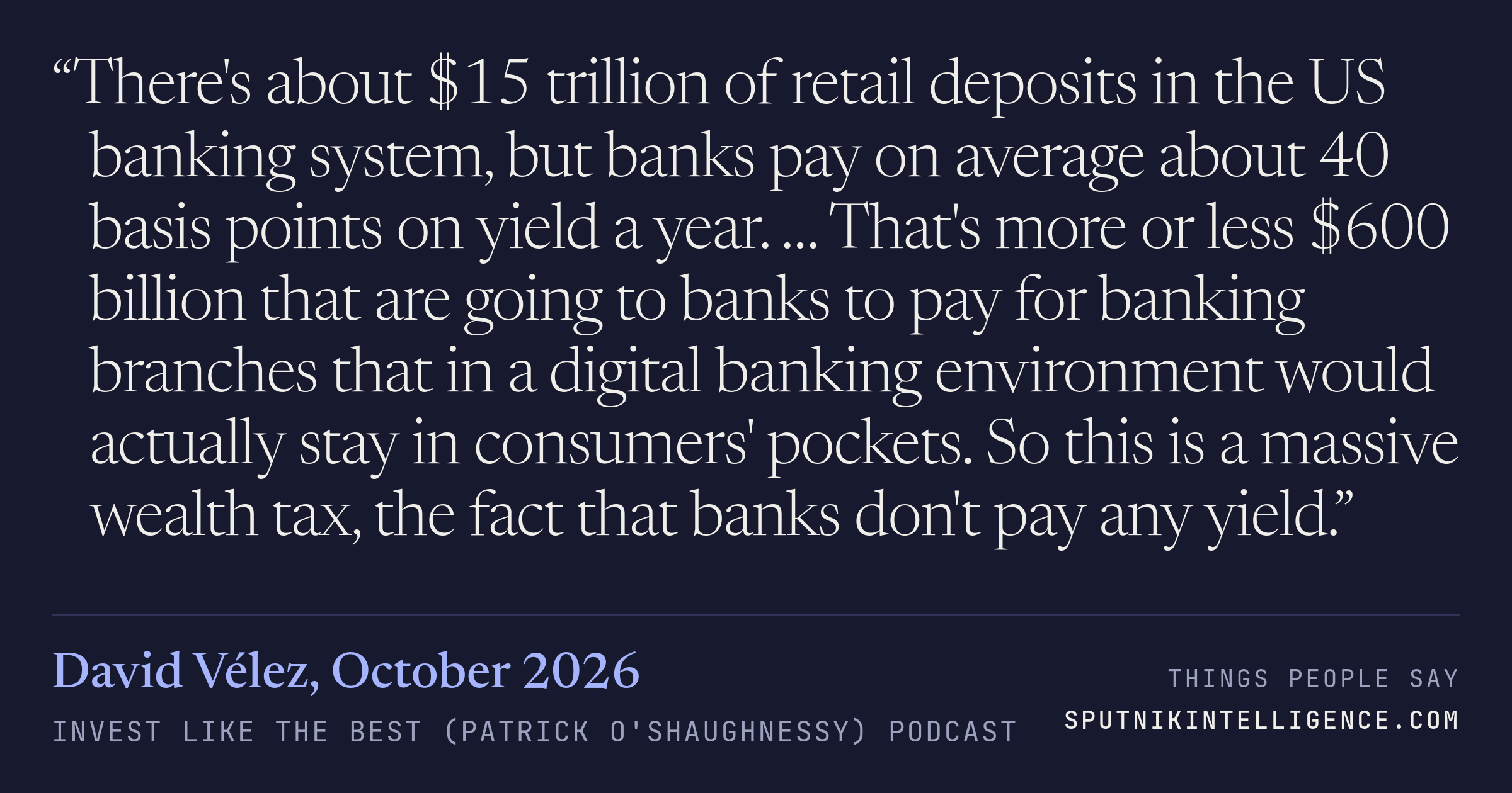 &ldquo;There's about $15 trillion of retail deposits in the US banking system, but banks pay on average about 40 basis points on yield a year. … That's more or less $600 billion that are going to banks to pay for banking branches that in a digital banking environment would actually stay in consumers' pockets. So this is a massive wealth tax, the fact that banks don't pay any yield.&rdquo; — David Vélez, Invest Like the Best (Patrick O'Shaughnessy)