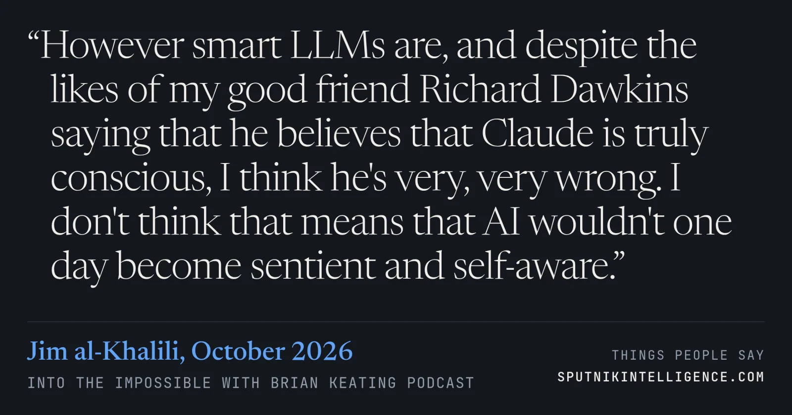&ldquo;However smart LLMs are, and despite the likes of my good friend Richard Dawkins saying that he believes that Claude is truly conscious, I think he's very, very wrong. I don't think that means that AI wouldn't one day become sentient and self-aware.&rdquo; — Jim al-Khalili, Into the Impossible With Brian Keating