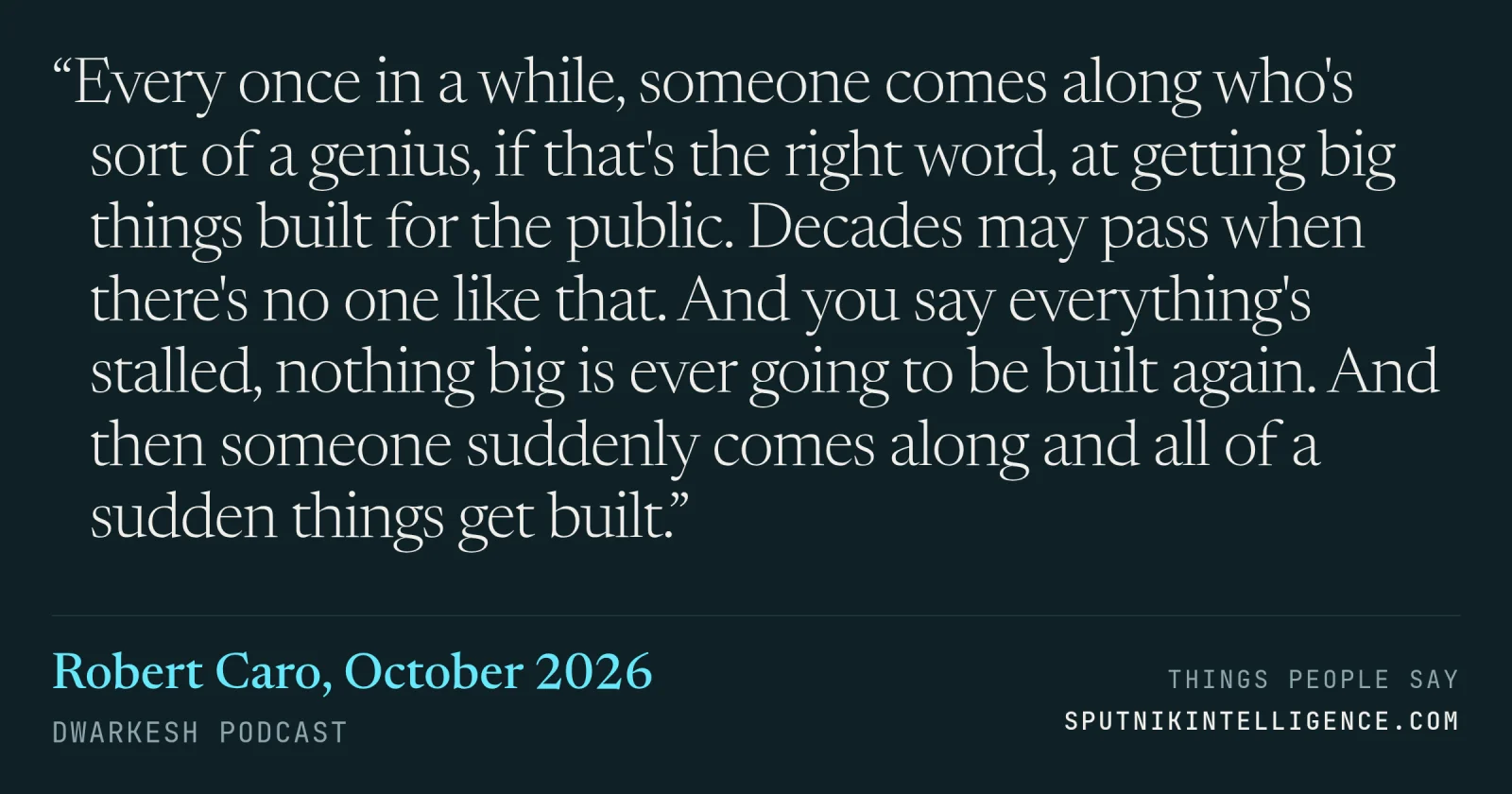 &ldquo;Every once in a while, someone comes along who's sort of a genius, if that's the right word, at getting big things built for the public. Decades may pass when there's no one like that. And you say everything's stalled, nothing big is ever going to be built again. And then someone suddenly comes along and all of a sudden things get built.&rdquo; — Robert Caro, Dwarkesh Podcast