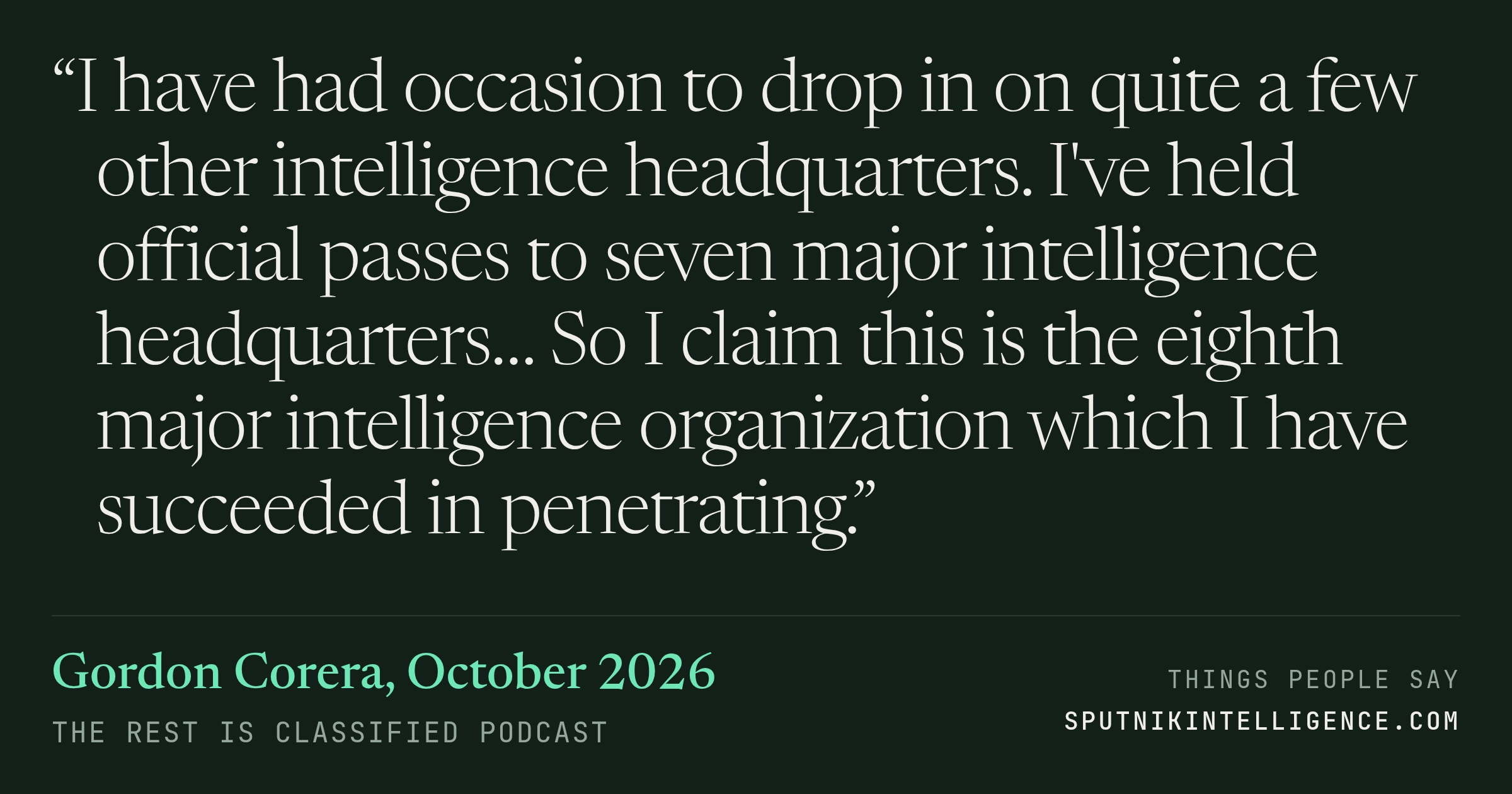 &ldquo;I have had occasion to drop in on quite a few other intelligence headquarters. I've held official passes to seven major intelligence headquarters… So I claim this is the eighth major intelligence organization which I have succeeded in penetrating.&rdquo; — Gordon Corera, The Rest Is Classified