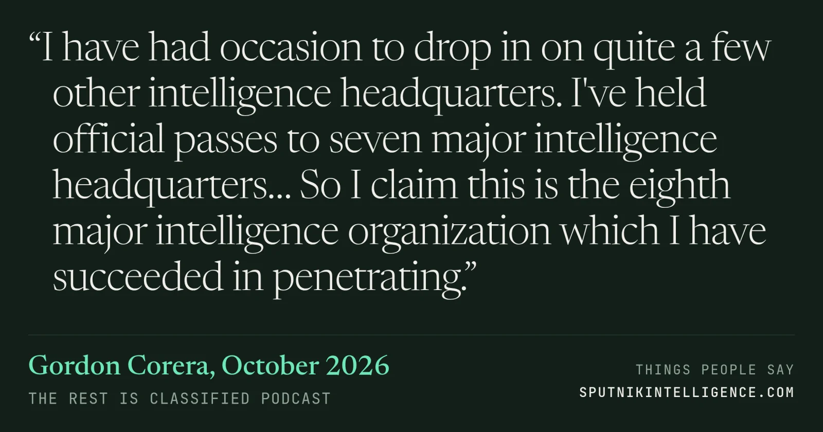&ldquo;I have had occasion to drop in on quite a few other intelligence headquarters. I've held official passes to seven major intelligence headquarters… So I claim this is the eighth major intelligence organization which I have succeeded in penetrating.&rdquo; — Gordon Corera, The Rest Is Classified