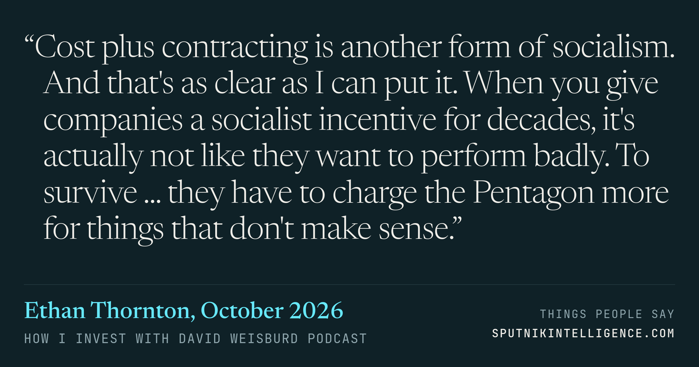 &ldquo;Cost plus contracting is another form of socialism. And that's as clear as I can put it. When you give companies a socialist incentive for decades, it's actually not like they want to perform badly. To survive ... they have to charge the Pentagon more for things that don't make sense.&rdquo; — Ethan Thornton, How I Invest with David Weisburd