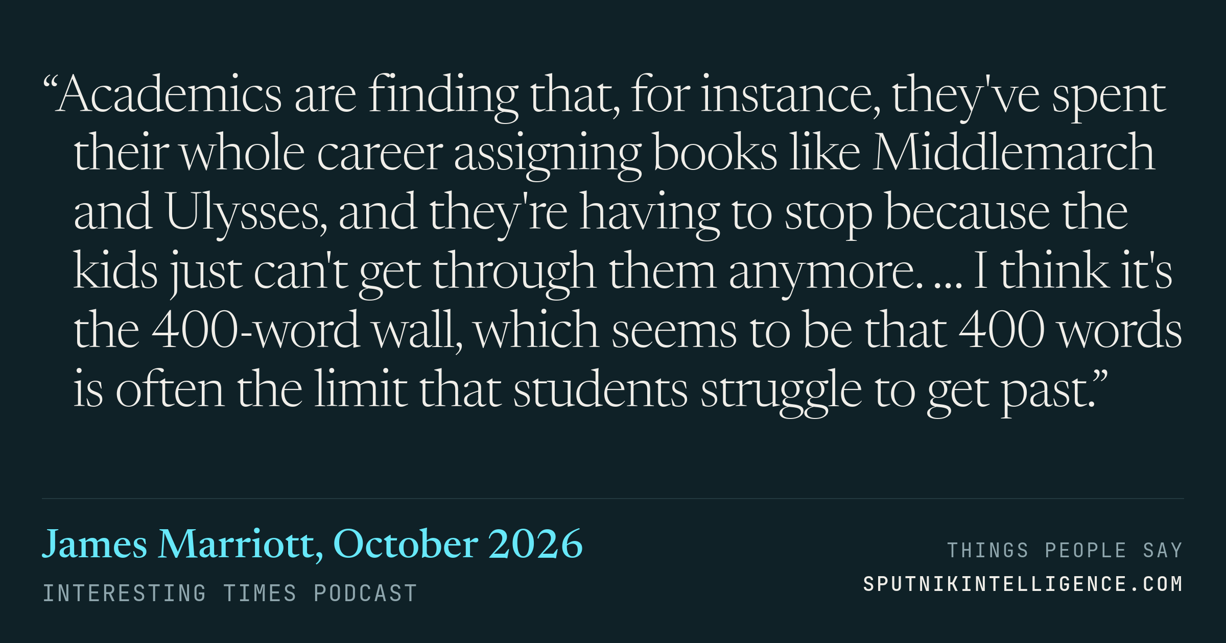&ldquo;Academics are finding that, for instance, they've spent their whole career assigning books like Middlemarch and Ulysses, and they're having to stop because the kids just can't get through them anymore. … I think it's the 400-word wall, which seems to be that 400 words is often the limit that students struggle to get past.&rdquo; — James Marriott, Interesting Times