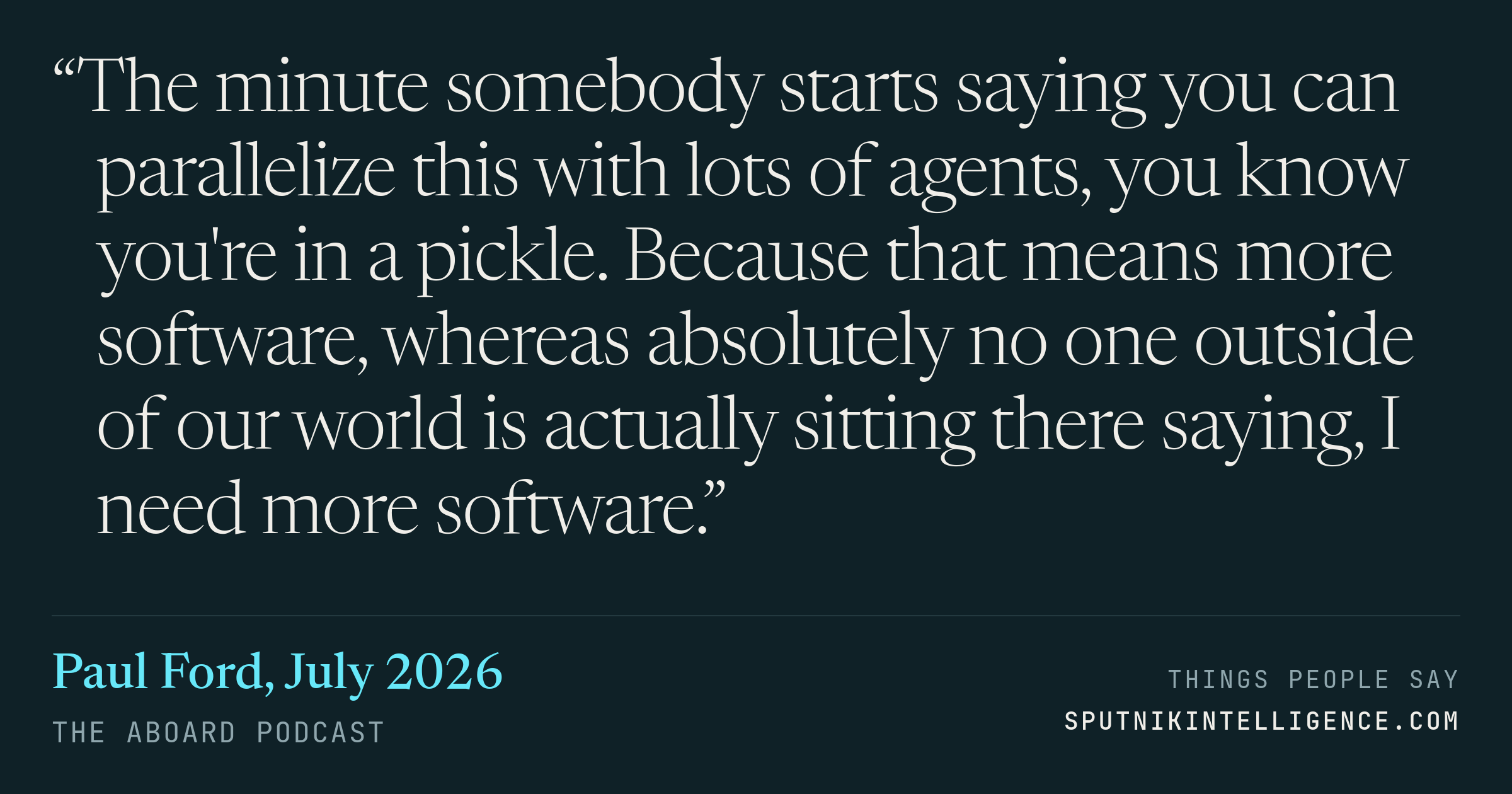 &ldquo;The minute somebody starts saying you can parallelize this with lots of agents, you know you're in a pickle. Because that means more software, whereas absolutely no one outside of our world is actually sitting there saying, I need more software.&rdquo; — Paul Ford, The Aboard Podcast
