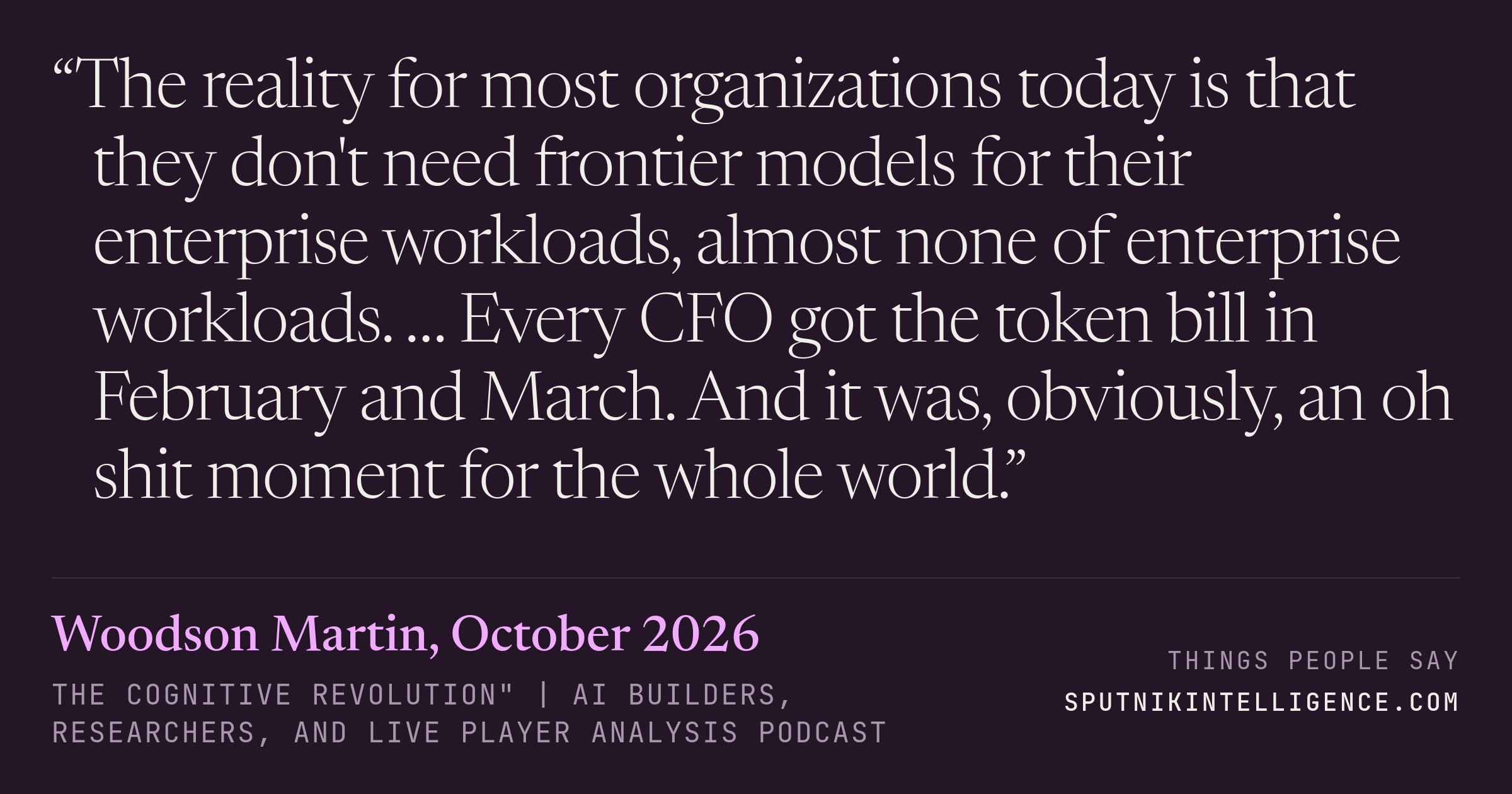 &ldquo;The reality for most organizations today is that they don't need frontier models for their enterprise workloads, almost none of enterprise workloads. … Every CFO got the token bill in February and March. And it was, obviously, an oh shit moment for the whole world.&rdquo; — Woodson Martin, The Cognitive Revolution" | AI Builders, Researchers, and Live Player Analysis
