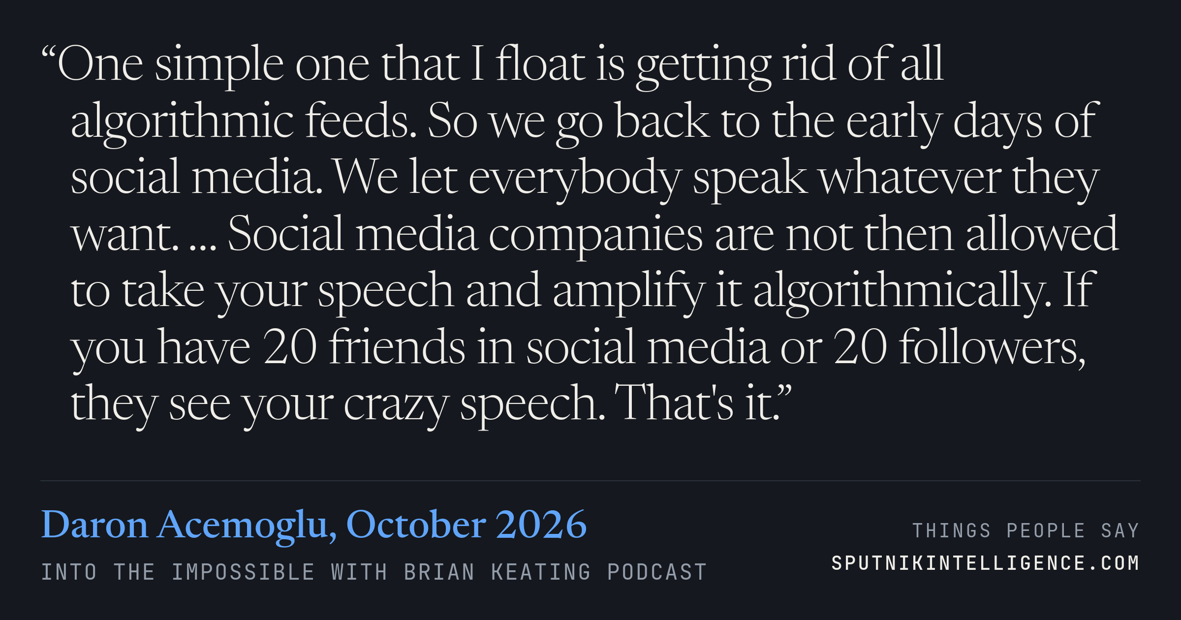 &ldquo;One simple one that I float is getting rid of all algorithmic feeds. So we go back to the early days of social media. We let everybody speak whatever they want. … Social media companies are not then allowed to take your speech and amplify it algorithmically. If you have 20 friends in social media or 20 followers, they see your crazy speech. That's it.&rdquo; — Daron Acemoglu, Into the Impossible With Brian Keating