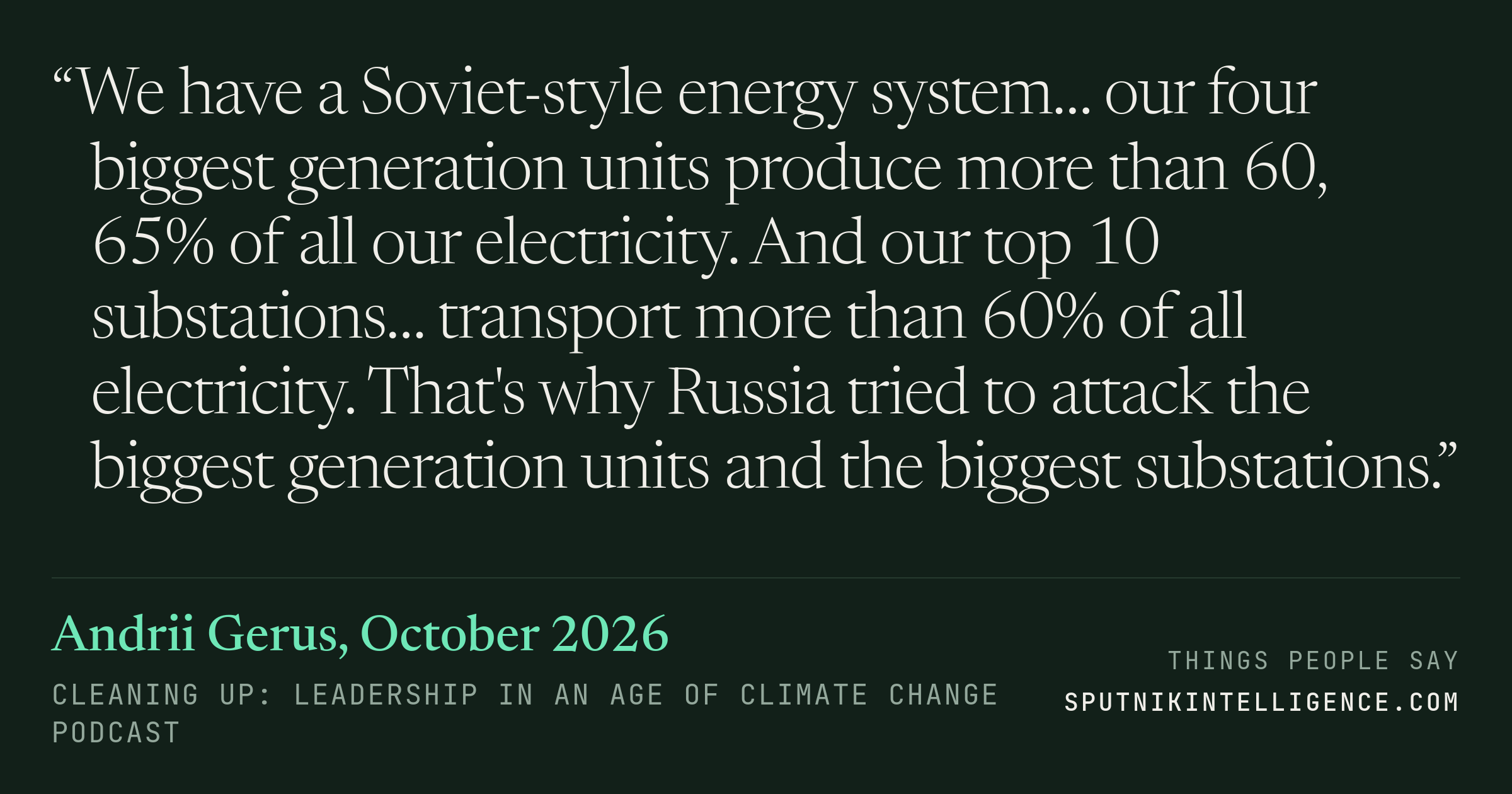 &ldquo;We have a Soviet-style energy system… our four biggest generation units produce more than 60, 65% of all our electricity. And our top 10 substations… transport more than 60% of all electricity. That's why Russia tried to attack the biggest generation units and the biggest substations.&rdquo; — Andrii Gerus, Cleaning Up: Leadership in an Age of Climate Change