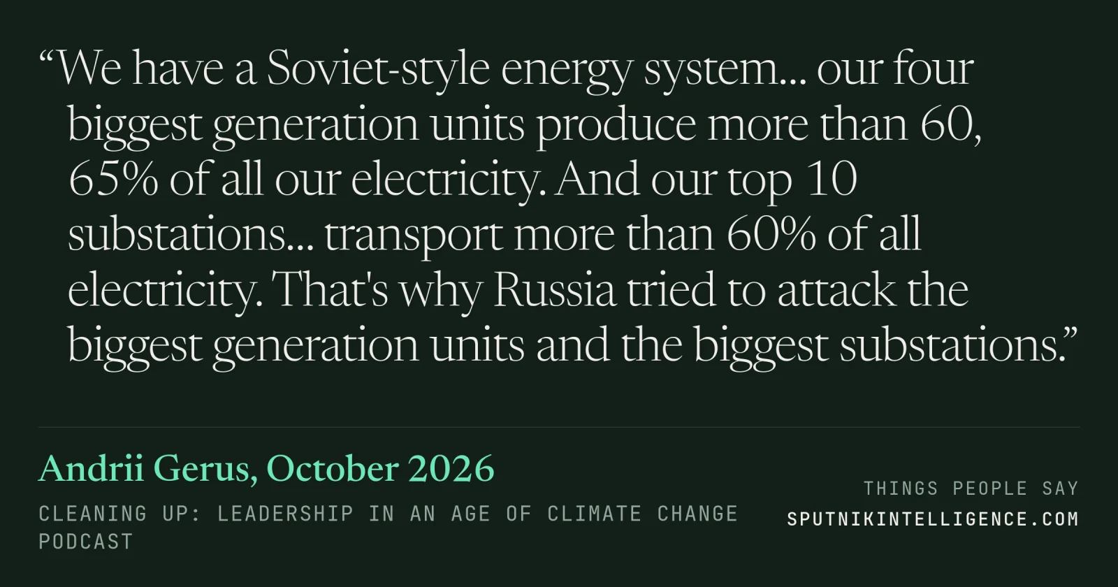 &ldquo;We have a Soviet-style energy system… our four biggest generation units produce more than 60, 65% of all our electricity. And our top 10 substations… transport more than 60% of all electricity. That's why Russia tried to attack the biggest generation units and the biggest substations.&rdquo; — Andrii Gerus, Cleaning Up: Leadership in an Age of Climate Change